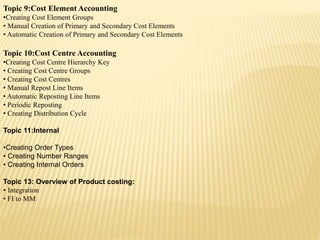 Topic 9:Cost Element Accounting
•Creating Cost Element Groups
• Manual Creation of Primary and Secondary Cost Elements
• Automatic Creation of Primary and Secondary Cost Elements
Topic 10:Cost Centre Accounting
•Creating Cost Centre Hierarchy Key
• Creating Cost Centre Groups
• Creating Cost Centres
• Manual Repost Line Items
• Automatic Reposting Line Items
• Periodic Reposting
• Creating Distribution Cycle
Topic 11:Internal
•Creating Order Types
• Creating Number Ranges
• Creating Internal Orders
Topic 13: Overview of Product costing:
• Integration
• FI to MM
 