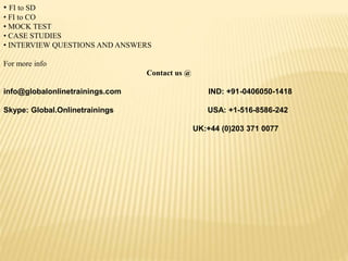 • FI to SD
• FI to CO
• MOCK TEST
• CASE STUDIES
• INTERVIEW QUESTIONS AND ANSWERS
For more info
Contact us @
info@globalonlinetrainings.com IND: +91-0406050-1418
Skype: Global.Onlinetrainings USA: +1-516-8586-242
UK:+44 (0)203 371 0077
 