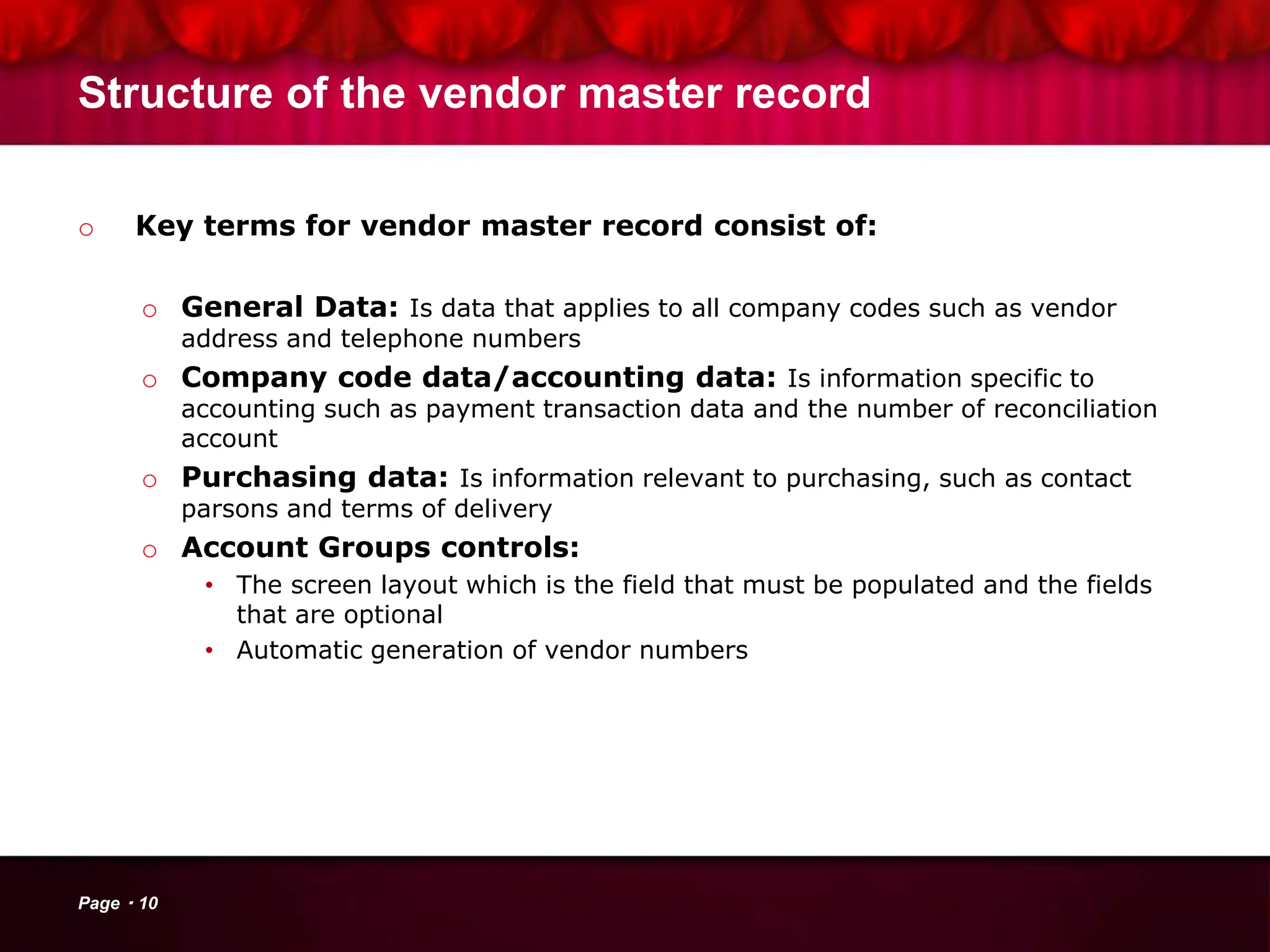 Structure of the vendor master record
o Key terms for vendor master record consist of:
o General Data: Is data that applies to all company codes such as vendor
address and telephone numbers
o Company code data/accounting data: Is information specific to
accounting such as payment transaction data and the number of reconciliation
account
o Purchasing data: Is information relevant to purchasing, such as contact
parsons and terms of delivery
o Account Groups controls:
• The screen layout which is the field that must be populated and the fields
that are optional
• Automatic generation of vendor numbers
Page 10
 