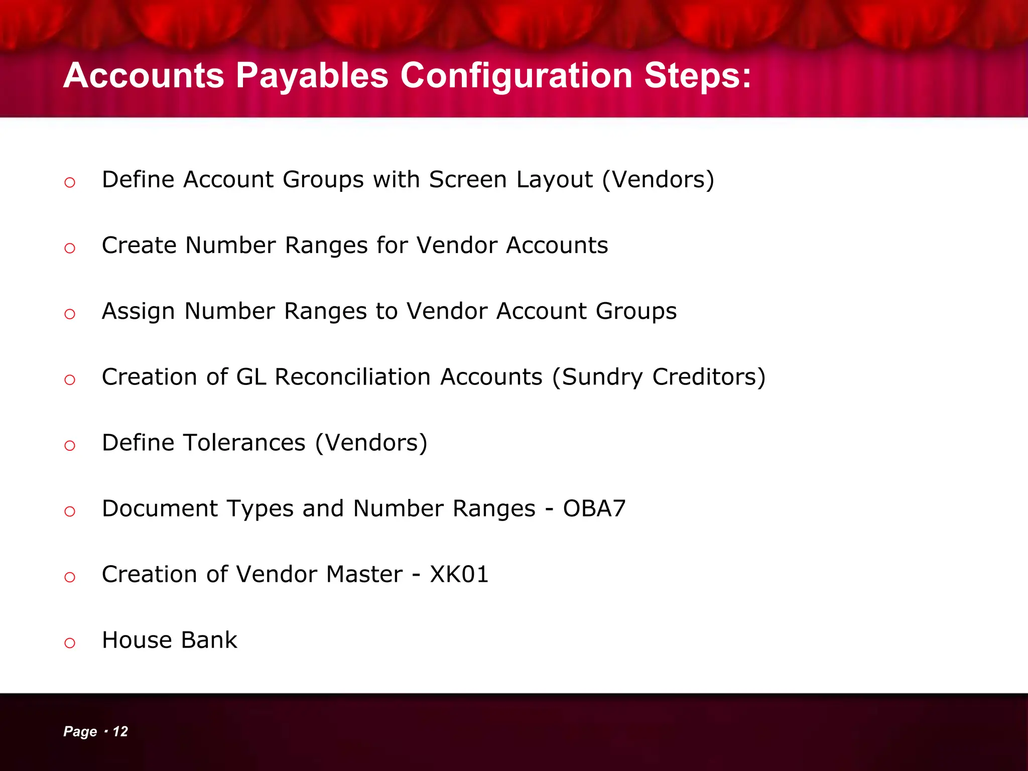 Accounts Payables Configuration Steps:
o Define Account Groups with Screen Layout (Vendors)
o Create Number Ranges for Vendor Accounts
o Assign Number Ranges to Vendor Account Groups
o Creation of GL Reconciliation Accounts (Sundry Creditors)
o Define Tolerances (Vendors)
o Document Types and Number Ranges - OBA7
o Creation of Vendor Master - XK01
o House Bank
Page 12
 