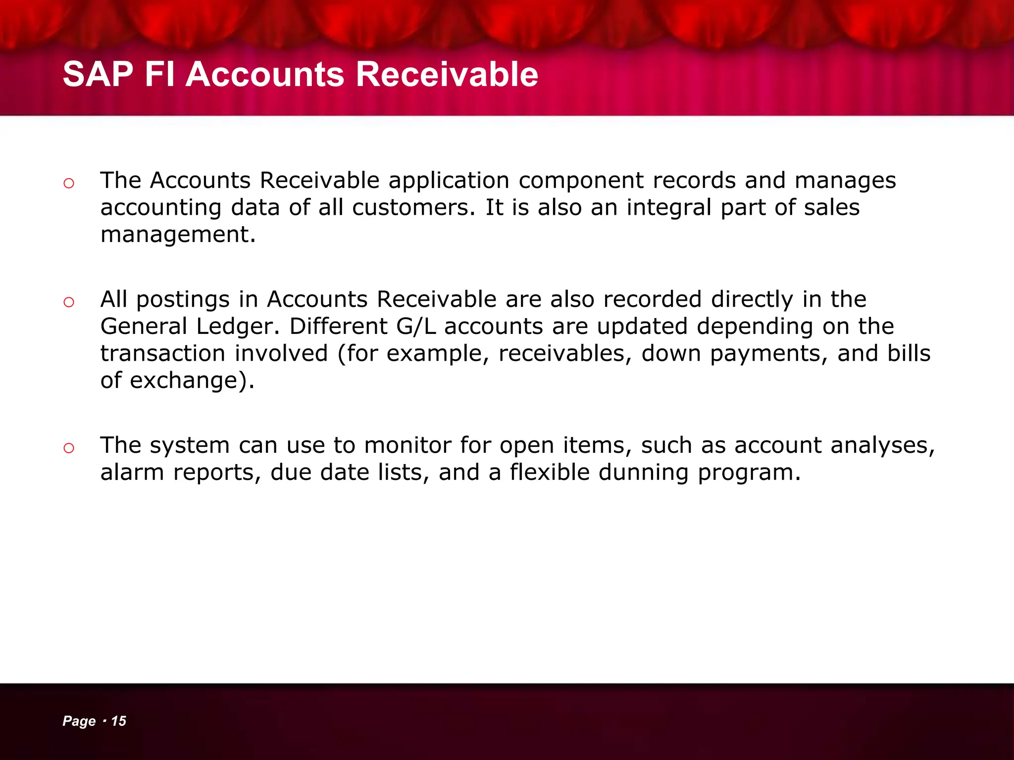 SAP FI Accounts Receivable
o The Accounts Receivable application component records and manages
accounting data of all customers. It is also an integral part of sales
management.
o All postings in Accounts Receivable are also recorded directly in the
General Ledger. Different G/L accounts are updated depending on the
transaction involved (for example, receivables, down payments, and bills
of exchange).
o The system can use to monitor for open items, such as account analyses,
alarm reports, due date lists, and a flexible dunning program.
Page 15
 