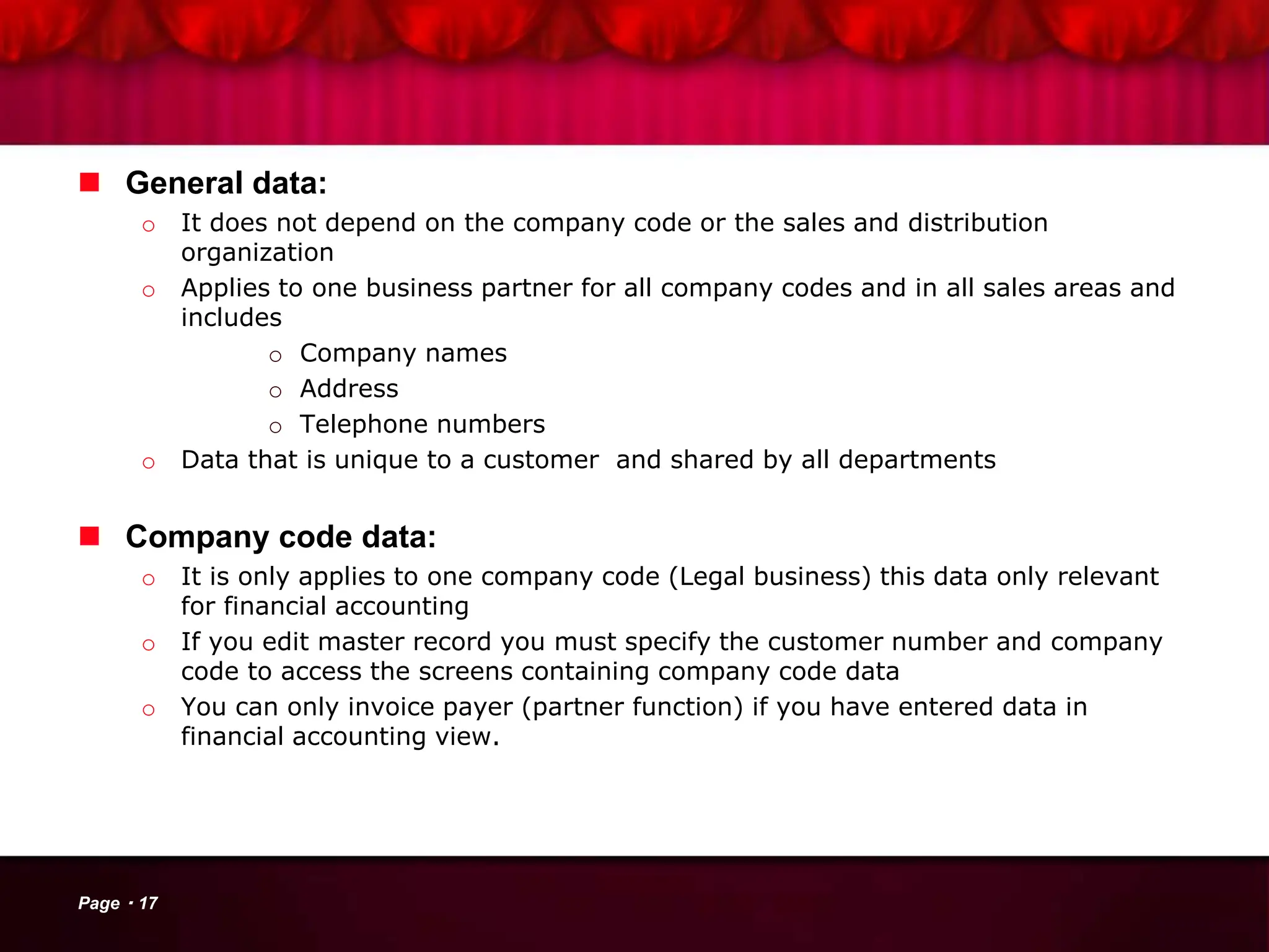  General data:
o It does not depend on the company code or the sales and distribution
organization
o Applies to one business partner for all company codes and in all sales areas and
includes
o Company names
o Address
o Telephone numbers
o Data that is unique to a customer and shared by all departments
 Company code data:
o It is only applies to one company code (Legal business) this data only relevant
for financial accounting
o If you edit master record you must specify the customer number and company
code to access the screens containing company code data
o You can only invoice payer (partner function) if you have entered data in
financial accounting view.
Page 17
 