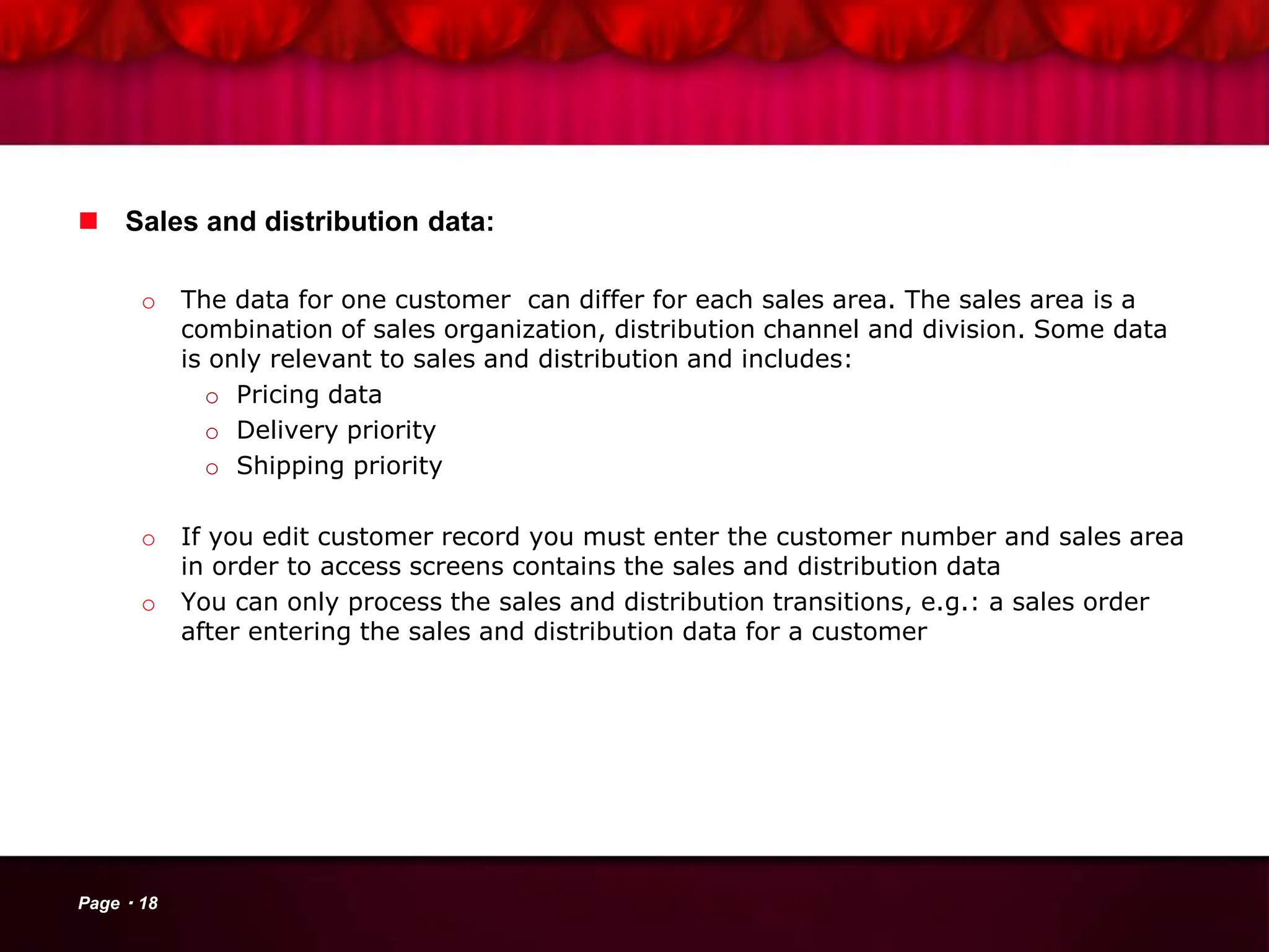  Sales and distribution data:
o The data for one customer can differ for each sales area. The sales area is a
combination of sales organization, distribution channel and division. Some data
is only relevant to sales and distribution and includes:
o Pricing data
o Delivery priority
o Shipping priority
o If you edit customer record you must enter the customer number and sales area
in order to access screens contains the sales and distribution data
o You can only process the sales and distribution transitions, e.g.: a sales order
after entering the sales and distribution data for a customer
Page 18
 