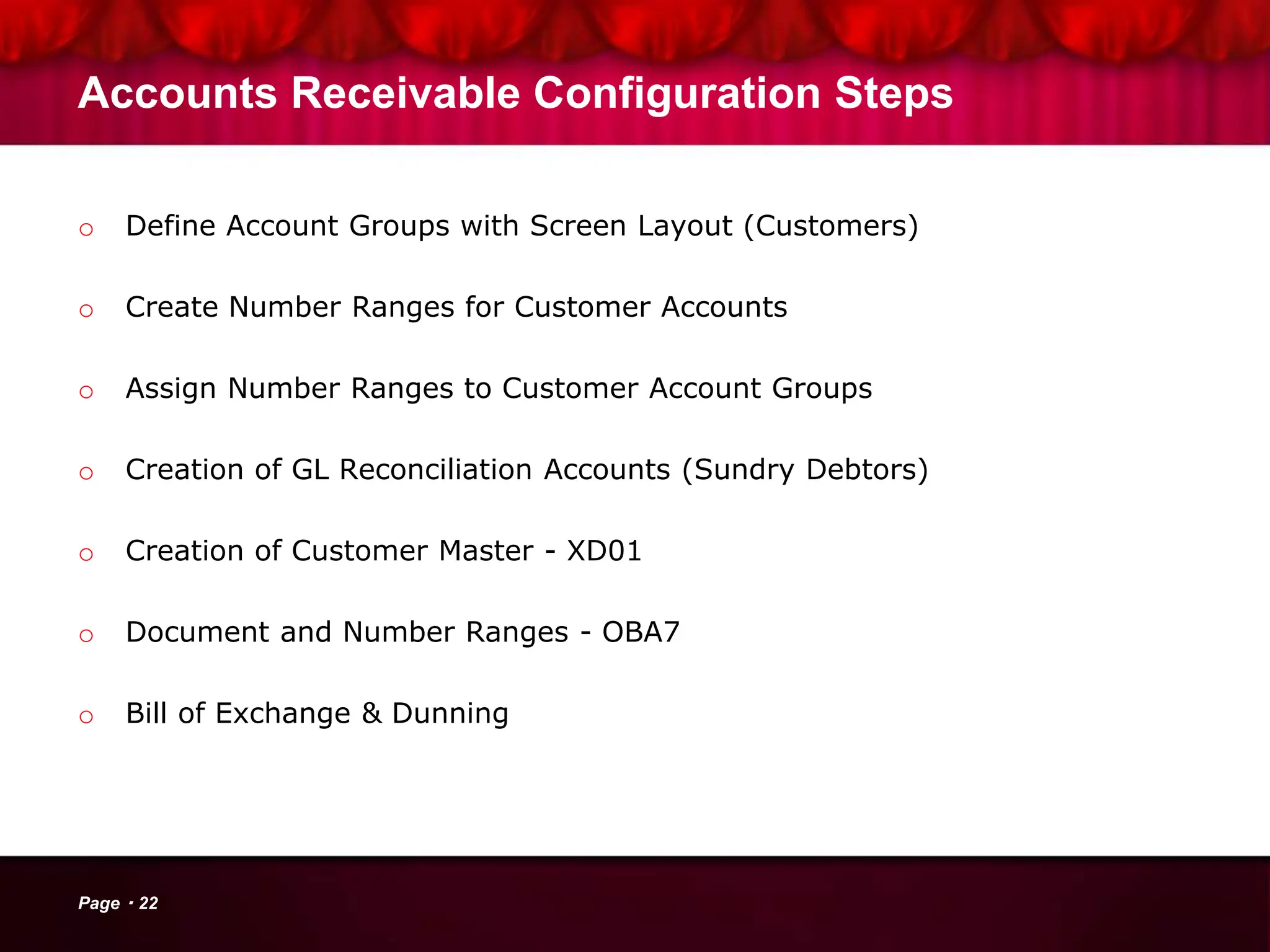 Accounts Receivable Configuration Steps
o Define Account Groups with Screen Layout (Customers)
o Create Number Ranges for Customer Accounts
o Assign Number Ranges to Customer Account Groups
o Creation of GL Reconciliation Accounts (Sundry Debtors)
o Creation of Customer Master - XD01
o Document and Number Ranges - OBA7
o Bill of Exchange & Dunning
Page 22
 