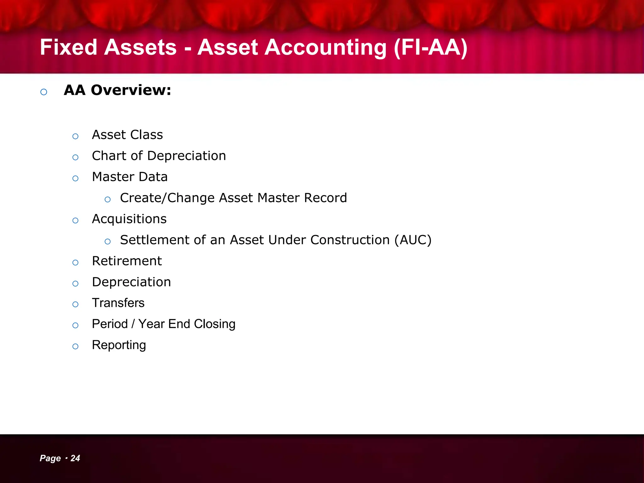 Fixed Assets - Asset Accounting (FI-AA)
o AA Overview:
o Asset Class
o Chart of Depreciation
o Master Data
o Create/Change Asset Master Record
o Acquisitions
o Settlement of an Asset Under Construction (AUC)
o Retirement
o Depreciation
o Transfers
o Period / Year End Closing
o Reporting
Page 24
 