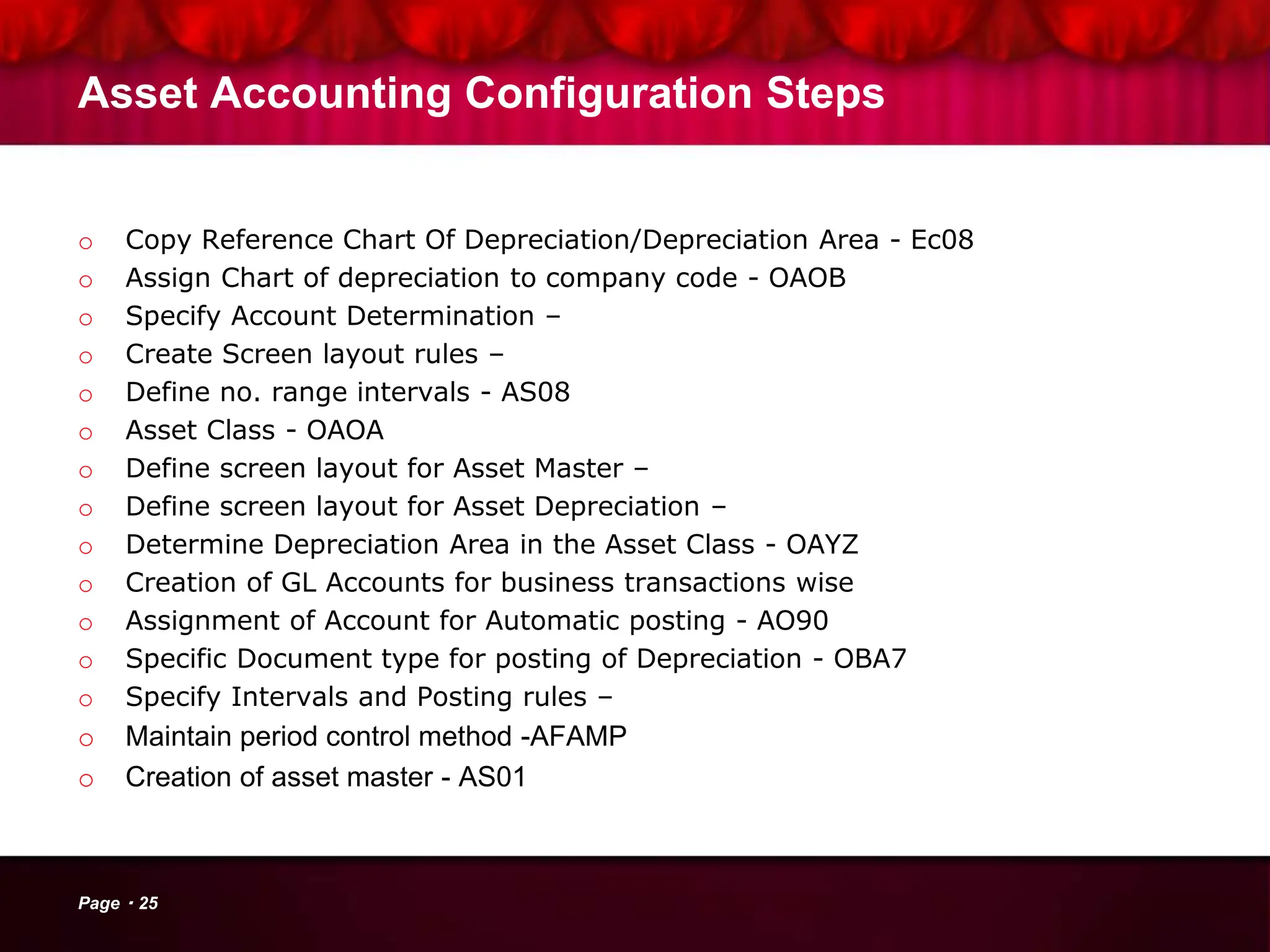 Asset Accounting Configuration Steps
o Copy Reference Chart Of Depreciation/Depreciation Area - Ec08
o Assign Chart of depreciation to company code - OAOB
o Specify Account Determination –
o Create Screen layout rules –
o Define no. range intervals - AS08
o Asset Class - OAOA
o Define screen layout for Asset Master –
o Define screen layout for Asset Depreciation –
o Determine Depreciation Area in the Asset Class - OAYZ
o Creation of GL Accounts for business transactions wise
o Assignment of Account for Automatic posting - AO90
o Specific Document type for posting of Depreciation - OBA7
o Specify Intervals and Posting rules –
o Maintain period control method -AFAMP
o Creation of asset master - AS01
Page 25
 