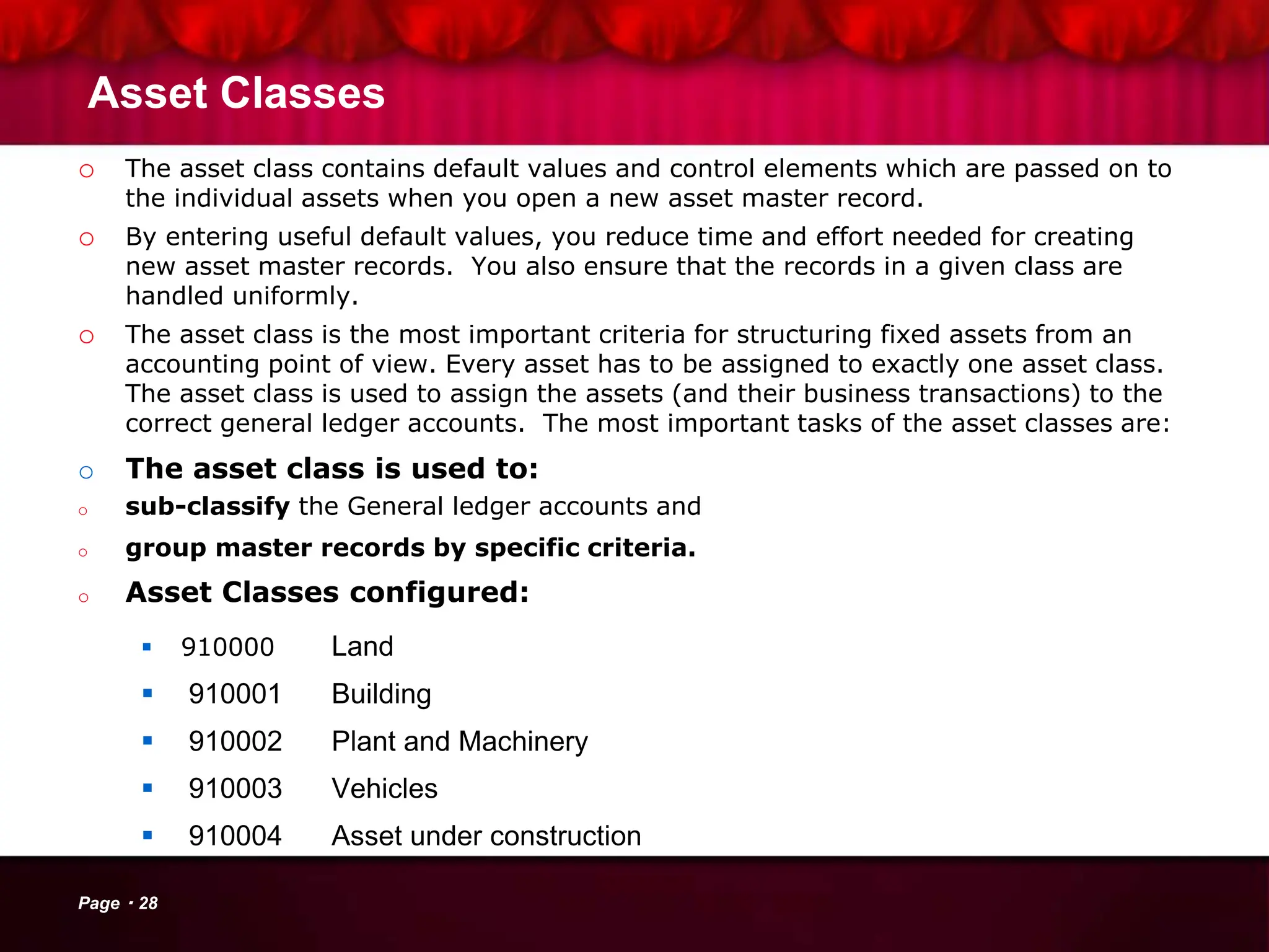 Asset Classes
o The asset class contains default values and control elements which are passed on to
the individual assets when you open a new asset master record.
o By entering useful default values, you reduce time and effort needed for creating
new asset master records. You also ensure that the records in a given class are
handled uniformly.
o The asset class is the most important criteria for structuring fixed assets from an
accounting point of view. Every asset has to be assigned to exactly one asset class.
The asset class is used to assign the assets (and their business transactions) to the
correct general ledger accounts. The most important tasks of the asset classes are:
o The asset class is used to:
o sub-classify the General ledger accounts and
o group master records by specific criteria.
o Asset Classes configured:
 910000 Land
 910001 Building
 910002 Plant and Machinery
 910003 Vehicles
 910004 Asset under construction
Page 28
 