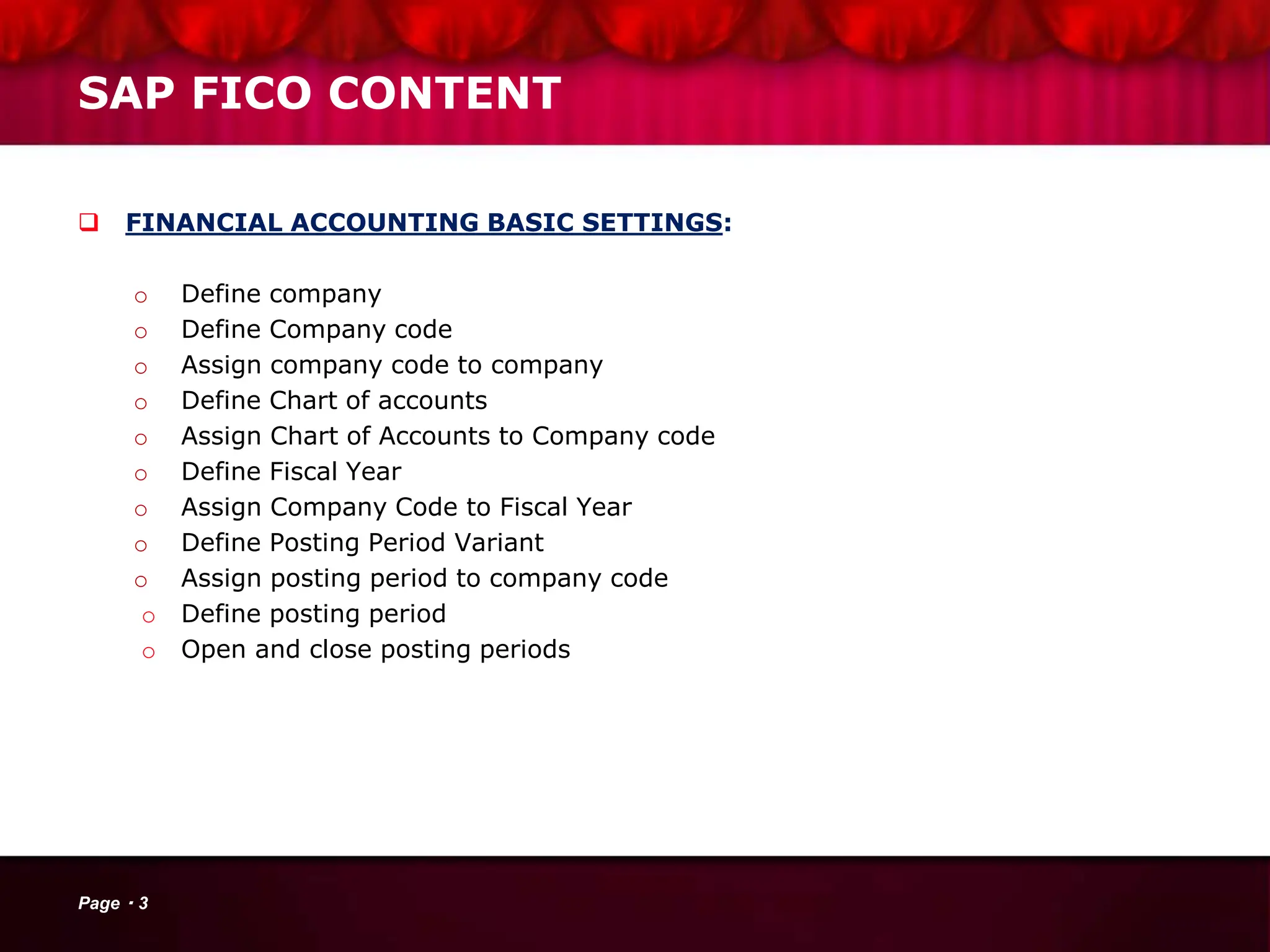 SAP FICO CONTENT
 FINANCIAL ACCOUNTING BASIC SETTINGS:
o Define company
o Define Company code
o Assign company code to company
o Define Chart of accounts
o Assign Chart of Accounts to Company code
o Define Fiscal Year
o Assign Company Code to Fiscal Year
o Define Posting Period Variant
o Assign posting period to company code
o Define posting period
o Open and close posting periods
Page 3
 