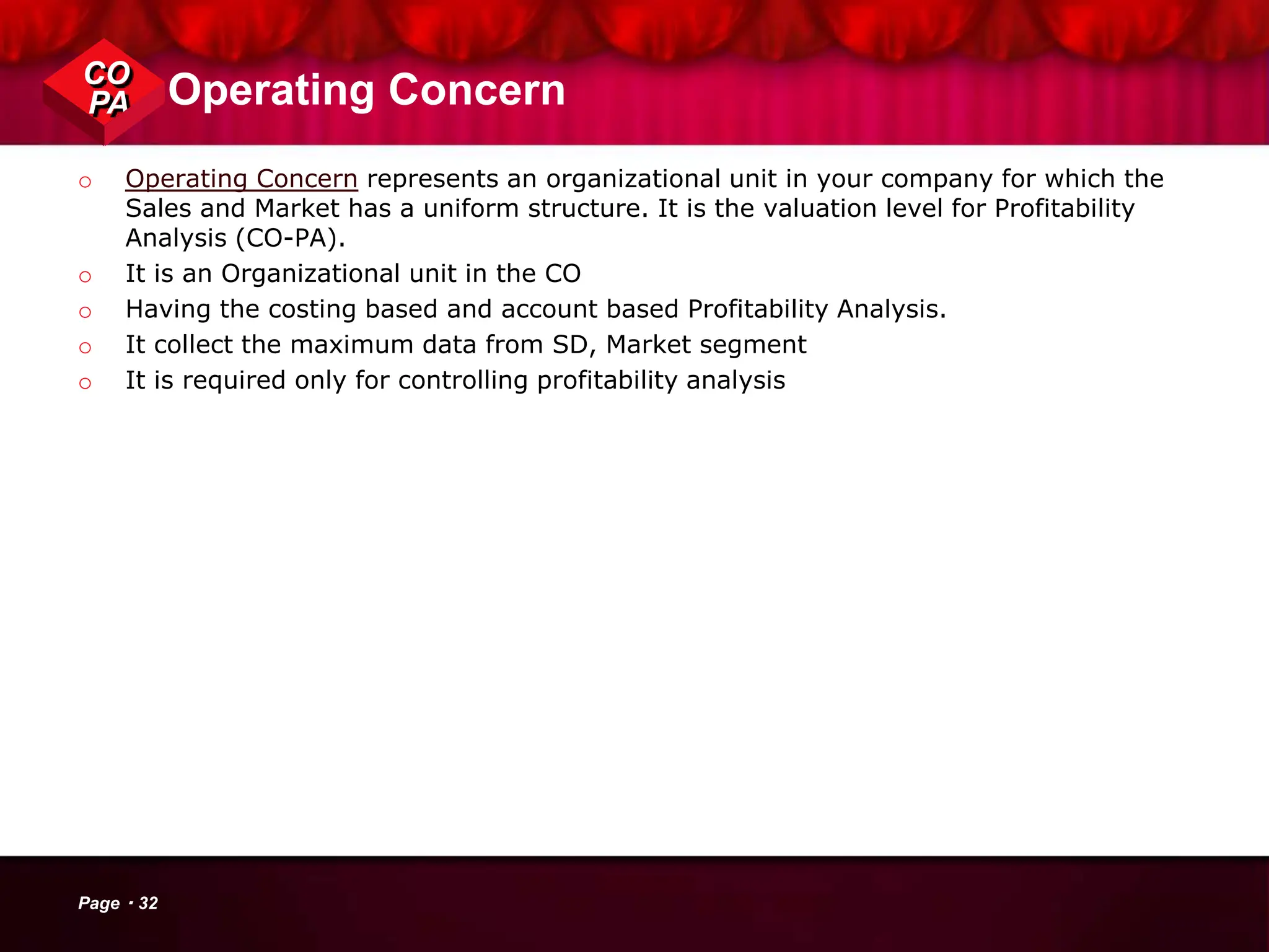 Operating Concern
o Operating Concern represents an organizational unit in your company for which the
Sales and Market has a uniform structure. It is the valuation level for Profitability
Analysis (CO-PA).
o It is an Organizational unit in the CO
o Having the costing based and account based Profitability Analysis.
o It collect the maximum data from SD, Market segment
o It is required only for controlling profitability analysis
CO
PA
Page 32
 