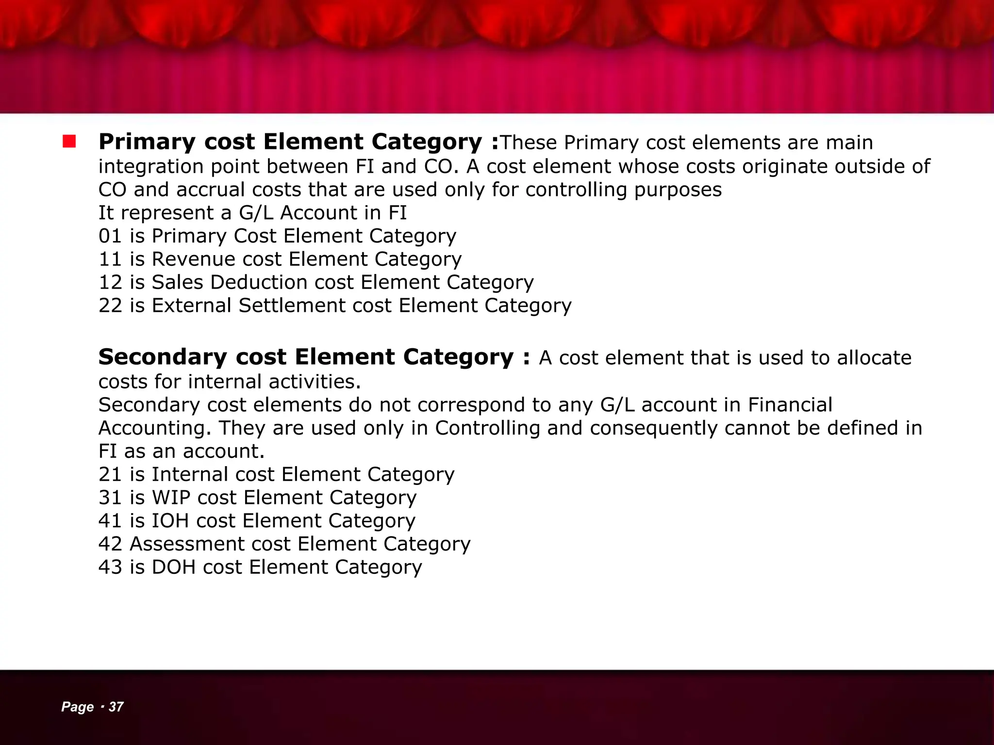  Primary cost Element Category :These Primary cost elements are main
integration point between FI and CO. A cost element whose costs originate outside of
CO and accrual costs that are used only for controlling purposes
It represent a G/L Account in FI
01 is Primary Cost Element Category
11 is Revenue cost Element Category
12 is Sales Deduction cost Element Category
22 is External Settlement cost Element Category
Secondary cost Element Category : A cost element that is used to allocate
costs for internal activities.
Secondary cost elements do not correspond to any G/L account in Financial
Accounting. They are used only in Controlling and consequently cannot be defined in
FI as an account.
21 is Internal cost Element Category
31 is WIP cost Element Category
41 is IOH cost Element Category
42 Assessment cost Element Category
43 is DOH cost Element Category
Page 37
 