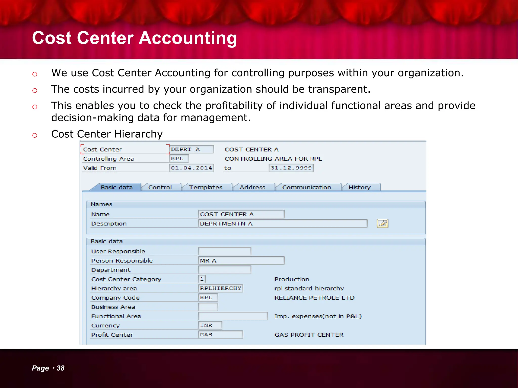Cost Center Accounting
o We use Cost Center Accounting for controlling purposes within your organization.
o The costs incurred by your organization should be transparent.
o This enables you to check the profitability of individual functional areas and provide
decision-making data for management.
o Cost Center Hierarchy
Page 38
 