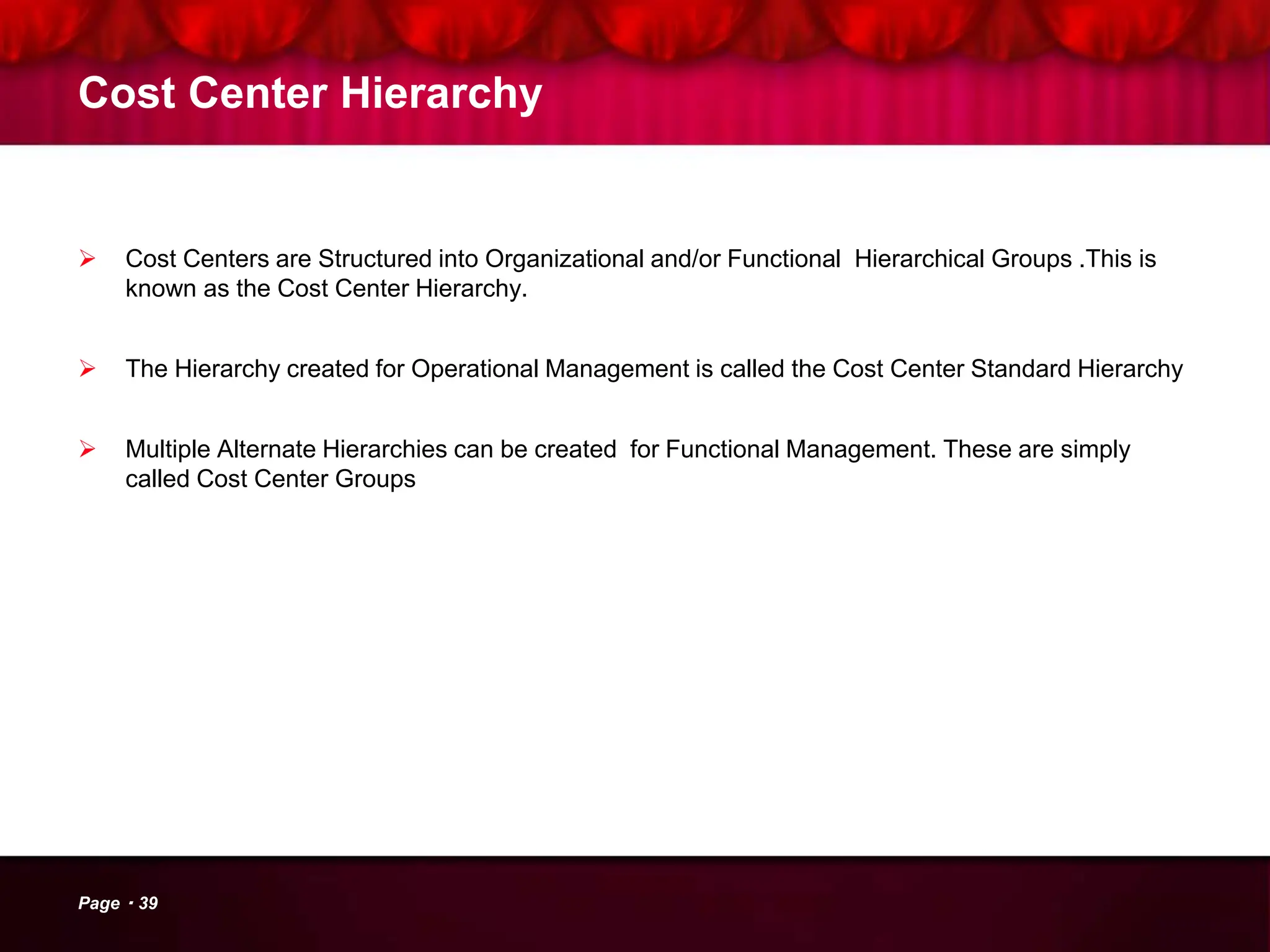 Cost Center Hierarchy
 Cost Centers are Structured into Organizational and/or Functional Hierarchical Groups .This is
known as the Cost Center Hierarchy.
 The Hierarchy created for Operational Management is called the Cost Center Standard Hierarchy
 Multiple Alternate Hierarchies can be created for Functional Management. These are simply
called Cost Center Groups
Page 39
 