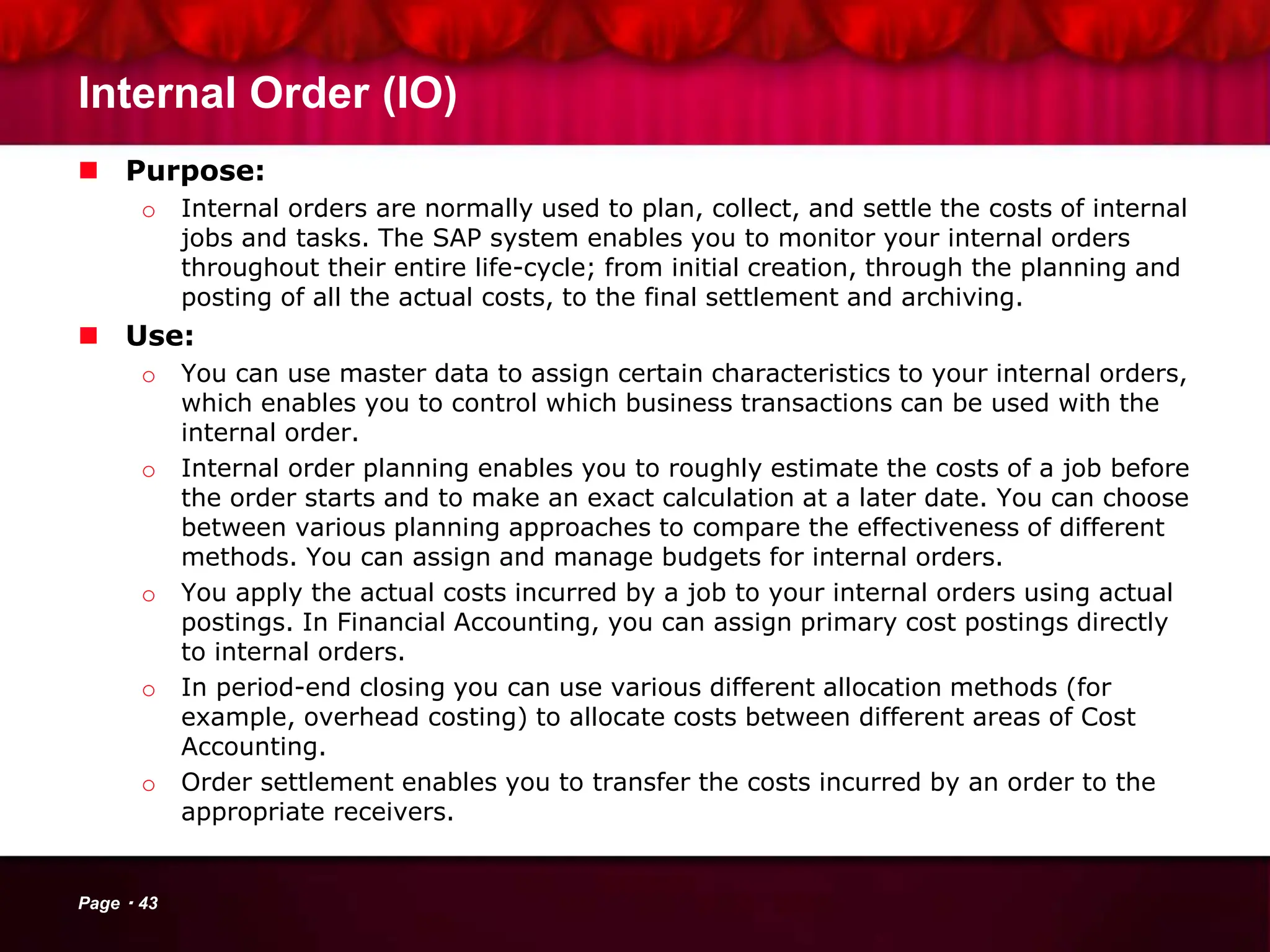 Internal Order (IO)
 Purpose:
o Internal orders are normally used to plan, collect, and settle the costs of internal
jobs and tasks. The SAP system enables you to monitor your internal orders
throughout their entire life-cycle; from initial creation, through the planning and
posting of all the actual costs, to the final settlement and archiving.
 Use:
o You can use master data to assign certain characteristics to your internal orders,
which enables you to control which business transactions can be used with the
internal order.
o Internal order planning enables you to roughly estimate the costs of a job before
the order starts and to make an exact calculation at a later date. You can choose
between various planning approaches to compare the effectiveness of different
methods. You can assign and manage budgets for internal orders.
o You apply the actual costs incurred by a job to your internal orders using actual
postings. In Financial Accounting, you can assign primary cost postings directly
to internal orders.
o In period-end closing you can use various different allocation methods (for
example, overhead costing) to allocate costs between different areas of Cost
Accounting.
o Order settlement enables you to transfer the costs incurred by an order to the
appropriate receivers.
Page 43
 