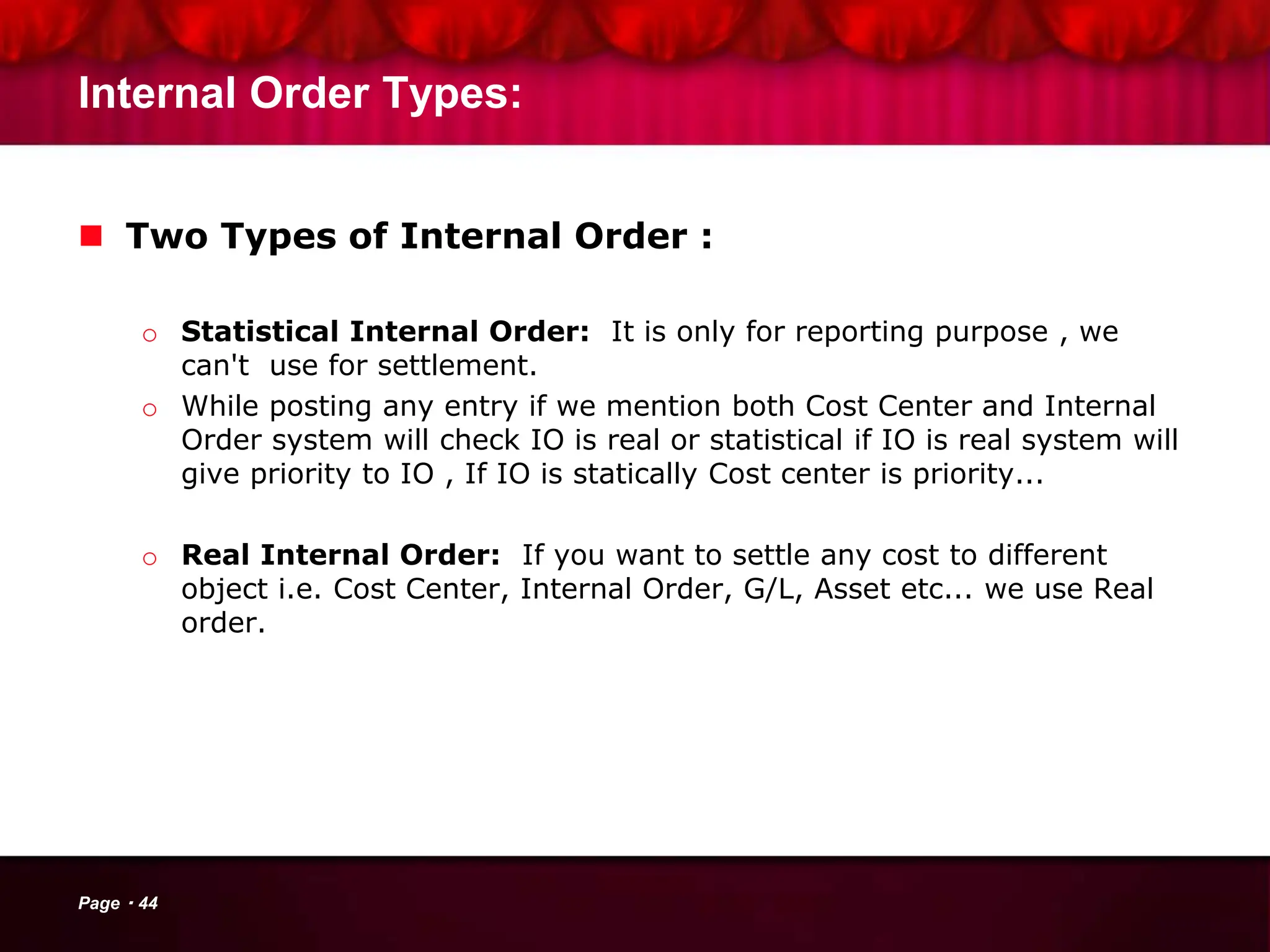 Internal Order Types:
 Two Types of Internal Order :
o Statistical Internal Order: It is only for reporting purpose , we
can't use for settlement.
o While posting any entry if we mention both Cost Center and Internal
Order system will check IO is real or statistical if IO is real system will
give priority to IO , If IO is statically Cost center is priority...
o Real Internal Order: If you want to settle any cost to different
object i.e. Cost Center, Internal Order, G/L, Asset etc... we use Real
order.
Page 44
 