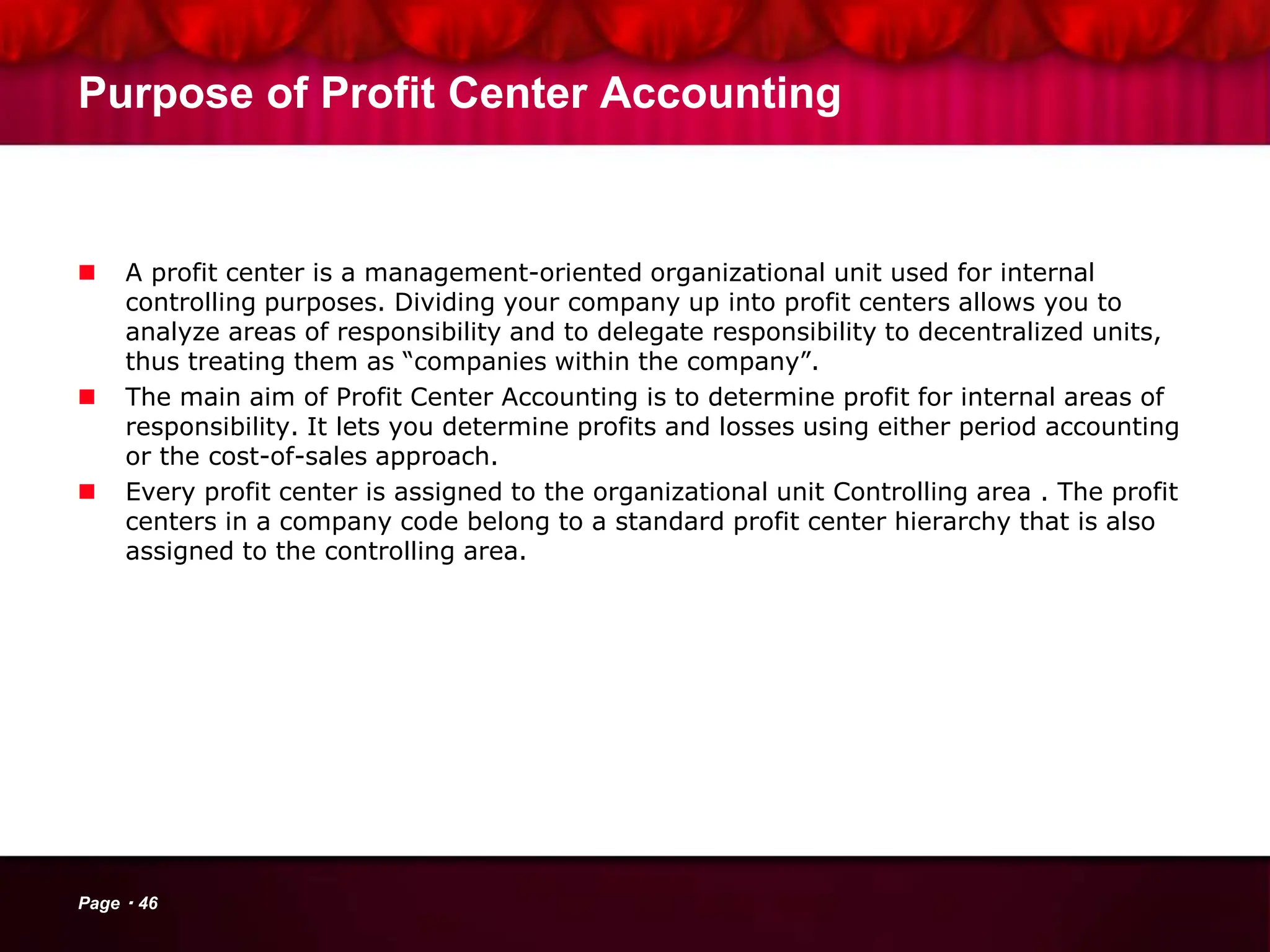 Purpose of Profit Center Accounting
 A profit center is a management-oriented organizational unit used for internal
controlling purposes. Dividing your company up into profit centers allows you to
analyze areas of responsibility and to delegate responsibility to decentralized units,
thus treating them as “companies within the company”.
 The main aim of Profit Center Accounting is to determine profit for internal areas of
responsibility. It lets you determine profits and losses using either period accounting
or the cost-of-sales approach.
 Every profit center is assigned to the organizational unit Controlling area . The profit
centers in a company code belong to a standard profit center hierarchy that is also
assigned to the controlling area.
Page 46
 