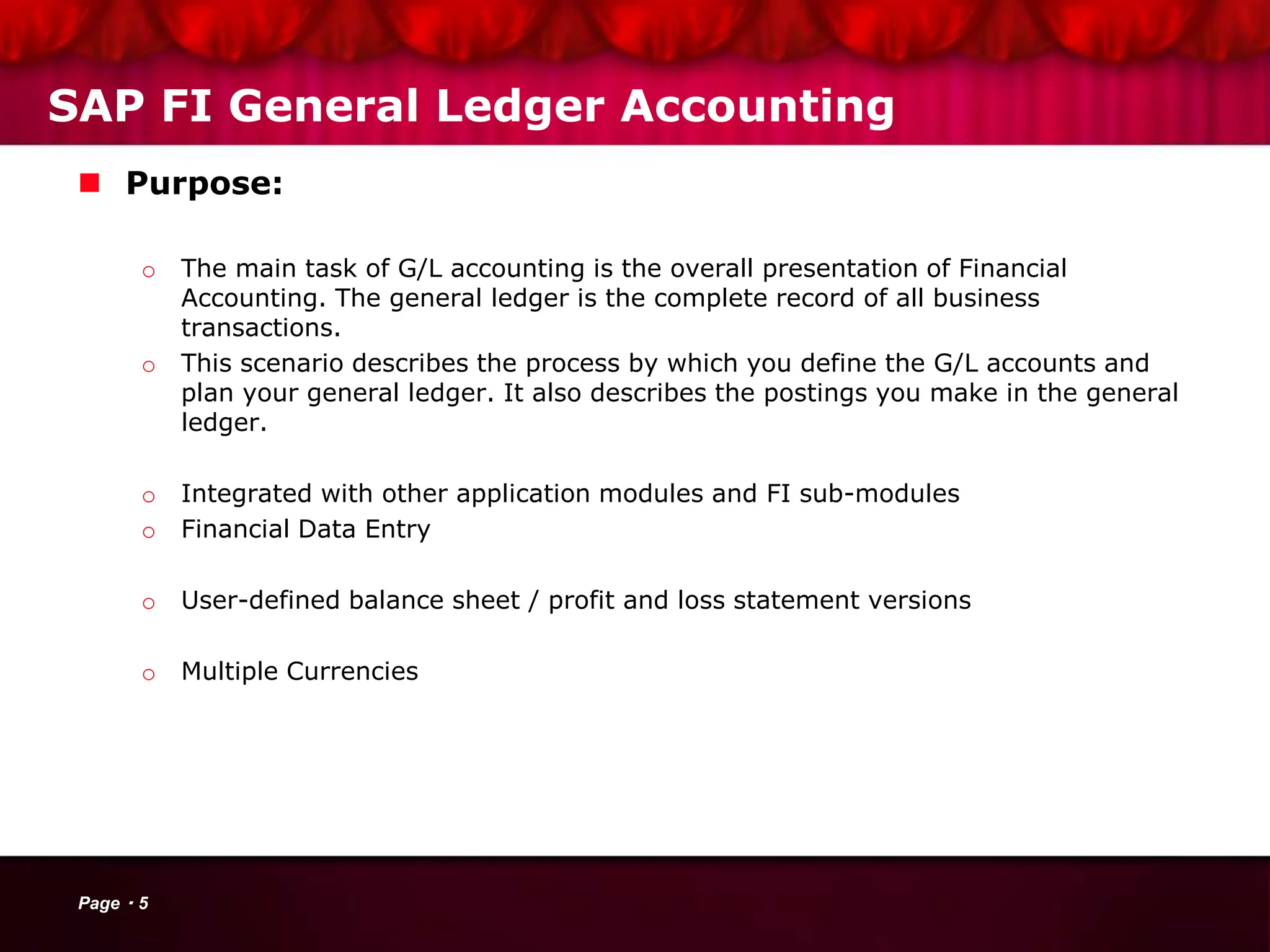SAP FI General Ledger Accounting
 Purpose:
o The main task of G/L accounting is the overall presentation of Financial
Accounting. The general ledger is the complete record of all business
transactions.
o This scenario describes the process by which you define the G/L accounts and
plan your general ledger. It also describes the postings you make in the general
ledger.
o Integrated with other application modules and FI sub-modules
o Financial Data Entry
o User-defined balance sheet / profit and loss statement versions
o Multiple Currencies
Page 5
 