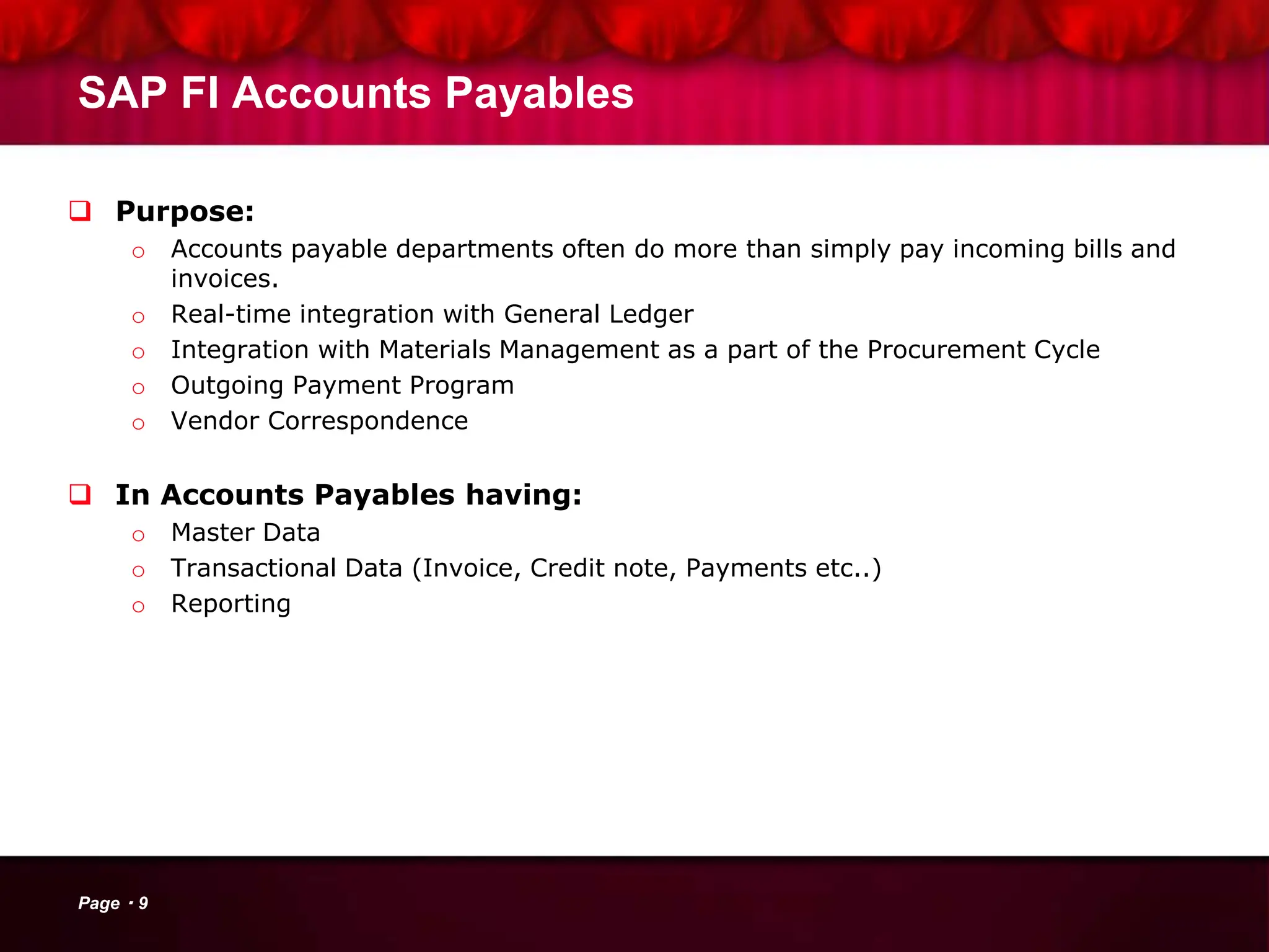 SAP FI Accounts Payables
 Purpose:
o Accounts payable departments often do more than simply pay incoming bills and
invoices.
o Real-time integration with General Ledger
o Integration with Materials Management as a part of the Procurement Cycle
o Outgoing Payment Program
o Vendor Correspondence
 In Accounts Payables having:
o Master Data
o Transactional Data (Invoice, Credit note, Payments etc..)
o Reporting
Page 9
 