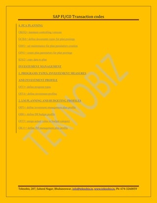 SAP FI/CO Transaction codes
4. PCA PLANNING
OKEQ= maintain controlling versions
GCBA= define documents types for plan postings
GS01= set maintenance for plan parameters creation
GP41= create plan parameters for plan postings
KE62= copy data to plan
INVESTEMENT MANAGEMENT
1. PROGRAMS TYPES, INVESTEMENT MEASURES
AND INVESTMENT PROFILE
OIT3= define program types
OITA= define investment profiles
2. I.M PLANNING AND BUDGETING PROFILES
OIP1= define investment management plan profile
OIB1= define IM budget profile
OIT5= assign actual value to budget category
OK11= define IM management plan profile

Teknobiz, 207, Saheed Nagar, Bhubaneswar, info@teknobiz.in, www.teknobiz.in, Ph: 674-3260059

 