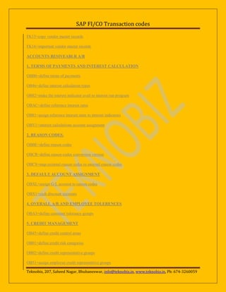SAP FI/CO Transaction codes
FK15=copy vendor master records
FK16=important vendor master records
ACCOUNTS RESIVEABLR A/R
1. TERMS OF PAYMENTS AND INTEREST CALCULATION
OBB8=define terms of payments
OB46=define interest calculation types
OB82=make the interest indicator avail to interest run program
OBAC=define reference interest rates
OB81=assign reference interest rates to interest indicators
OBV1=interest calculations account assignment
2. REASON CODES.
OBBE=define reason codes
OBCR=define reason codes conversion version
OBCS=map external reason codes to internal reason codes
3. DEFAULT ACCOUNT ASSIGNMENT
OBXL=assign G/L account to reason codes
OBX1=cash discount accounts
4. OVERALL A/R AND EMPLOYEE TOLERENCES
OBA3=define customer tolerance groups
5. CREDIT MANAGEMENT
OB45=define credit control areas
OB01=define credit risk categories
OB02=define credit representative groups
OB51=assign employee credit representitive groups
Teknobiz, 207, Saheed Nagar, Bhubaneswar, info@teknobiz.in, www.teknobiz.in, Ph: 674-3260059

 