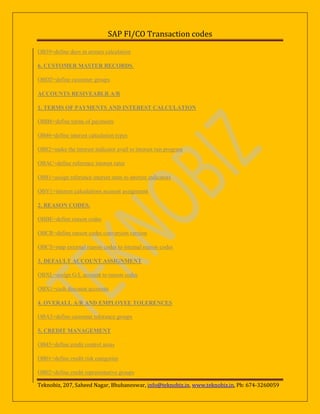 SAP FI/CO Transaction codes
OB39=define days in arrears calculation
6. CUSTOMER MASTER RECORDS.
OBD2=define customer groups
ACCOUNTS RESIVEABLR A/R
1. TERMS OF PAYMENTS AND INTEREST CALCULATION
OBB8=define terms of payments
OB46=define interest calculation types
OB82=make the interest indicator avail to interest run program
OBAC=define reference interest rates
OB81=assign reference interest rates to interest indicators
OBV1=interest calculations account assignment
2. REASON CODES.
OBBE=define reason codes
OBCR=define reason codes conversion version
OBCS=map external reason codes to internal reason codes
3. DEFAULT ACCOUNT ASSIGNMENT
OBXL=assign G/L account to reason codes
OBX1=cash discount accounts
4. OVERALL A/R AND EMPLOYEE TOLERENCES
OBA3=define customer tolerance groups
5. CREDIT MANAGEMENT
OB45=define credit control areas
OB01=define credit risk categories
OB02=define credit representative groups
Teknobiz, 207, Saheed Nagar, Bhubaneswar, info@teknobiz.in, www.teknobiz.in, Ph: 674-3260059

 