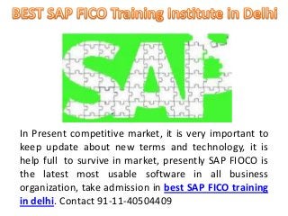 In Present competitive market, it is very important to 
keep update about new terms and technology, it is 
help full to survive in market, presently SAP FIOCO is 
the latest most usable software in all business 
organization, take admission in best SAP FICO training 
in delhi. Contact 91-11-40504409 
 