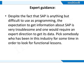 Expert guidance:
âą Despite the fact that SAP is anything but
difficult to use as programming, the
expectation to get information about SAP is
very troublesome and one would require an
expert direction to get its data. Pick somebody
who has been in this industry for some time in
order to look for functional lessons.