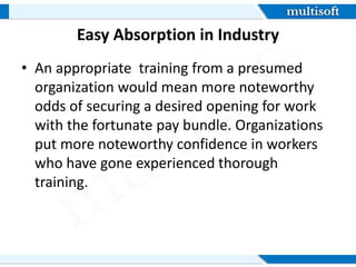 Easy Absorption in Industry
âą An appropriate training from a presumed
organization would mean more noteworthy
odds of securing a desired opening for work
with the fortunate pay bundle. Organizations
put more noteworthy confidence in workers
who have gone experienced thorough
training.