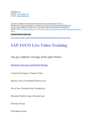 SAPDOCs Inc 
Website: www.sapdocs.net 
E-mail : sales@sapdocs.net 
SAP FICO COMPLETE HD VIDEO TRAINING PACK DURATION UP TO 50 
HOURS PLUS SELF LEARNING AT YOUR PLACE INCASE YOUR AR INTRESTED TO 
AVAIL THIS COMPLETE VIDEO SET CONTENTS ARE GIVEN BELOW SO KINDLY 
WRITE TO US @ sales@sapdocs.net or visit us http://sapdocs.net/sap-fi-co-live-video-training-sample-video-below 
SAP FICO Demo Video Link: 
https://drive.google.com/file/d/0B9p2B4KQi1Mdb21aWjh6NGtyQWc/view?usp=sharing 
SAP FI/CO Live Video Training 
You get complete coverage of the topics below: 
Enterprise Structure and Global Settings 
Creation of Company, Company Codes 
Business Area, Consolidated business area 
Fiscal Year, Posting Period, Posting Keys 
Document Number range, Document type 
Tolerance Group 
Field Status Group 
 
