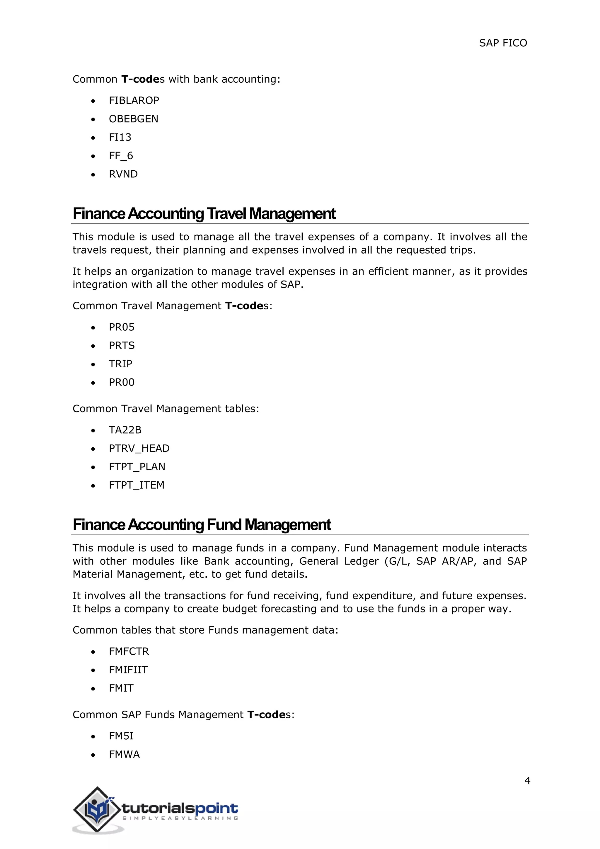 SAP FICO
4
Common T-codes with bank accounting:
 FIBLAROP
 OBEBGEN
 FI13
 FF_6
 RVND
FinanceAccountingTravelManagement
This module is used to manage all the travel expenses of a company. It involves all the
travels request, their planning and expenses involved in all the requested trips.
It helps an organization to manage travel expenses in an efficient manner, as it provides
integration with all the other modules of SAP.
Common Travel Management T-codes:
 PR05
 PRTS
 TRIP
 PR00
Common Travel Management tables:
 TA22B
 PTRV_HEAD
 FTPT_PLAN
 FTPT_ITEM
FinanceAccountingFundManagement
This module is used to manage funds in a company. Fund Management module interacts
with other modules like Bank accounting, General Ledger (G/L, SAP AR/AP, and SAP
Material Management, etc. to get fund details.
It involves all the transactions for fund receiving, fund expenditure, and future expenses.
It helps a company to create budget forecasting and to use the funds in a proper way.
Common tables that store Funds management data:
 FMFCTR
 FMIFIIT
 FMIT
Common SAP Funds Management T-codes:
 FM5I
 FMWA
 