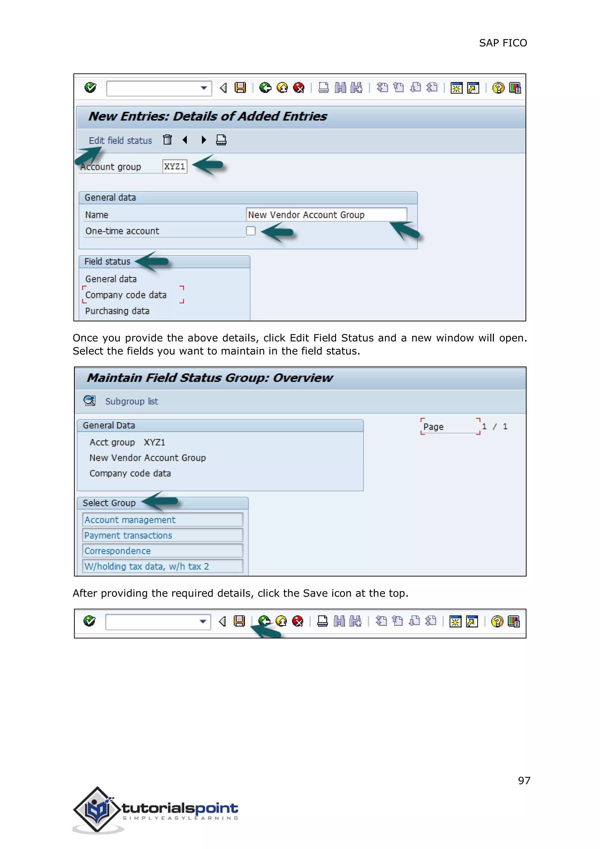 SAP FICO
97
Once you provide the above details, click Edit Field Status and a new window will open.
Select the fields you want to maintain in the field status.
After providing the required details, click the Save icon at the top.
 