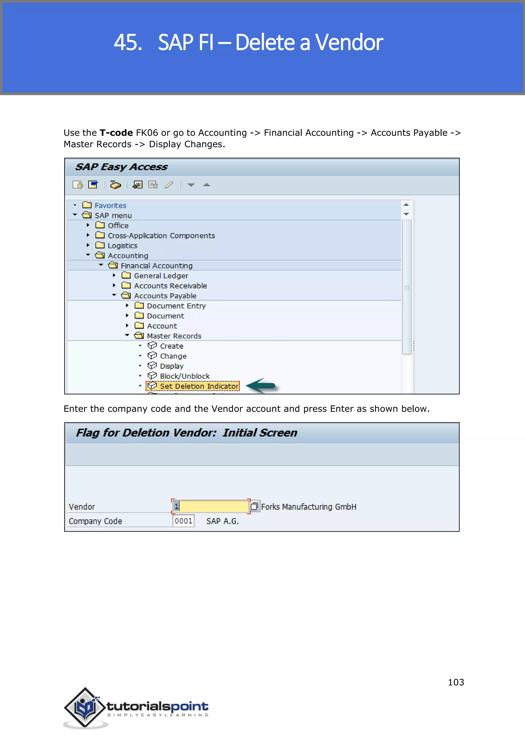 SAP FICO
103
Use the T-code FK06 or go to Accounting -> Financial Accounting -> Accounts Payable ->
Master Records -> Display Changes.
Enter the company code and the Vendor account and press Enter as shown below.
45. SAP FI – Delete a Vendor
 