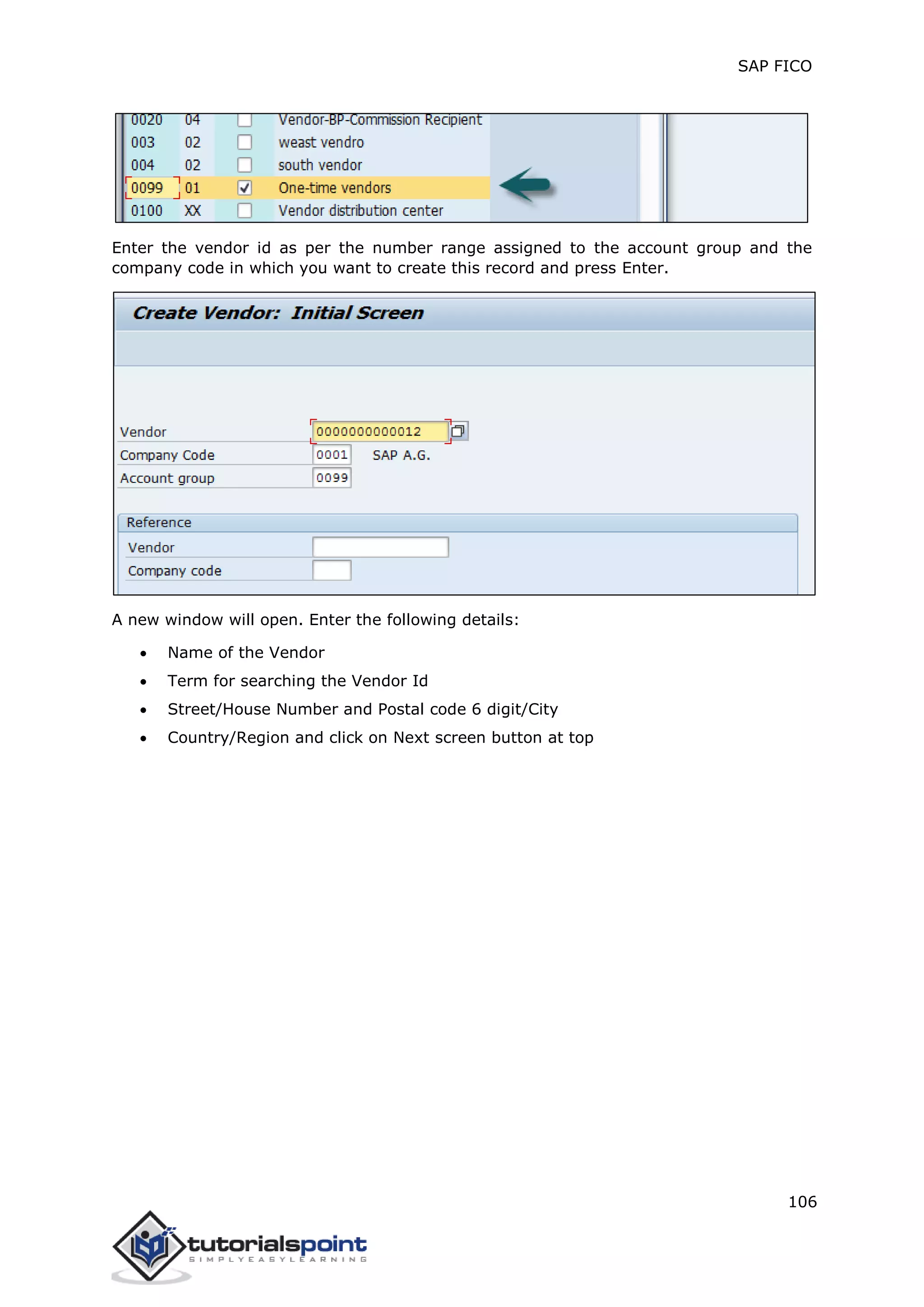 SAP FICO
106
Enter the vendor id as per the number range assigned to the account group and the
company code in which you want to create this record and press Enter.
A new window will open. Enter the following details:
 Name of the Vendor
 Term for searching the Vendor Id
 Street/House Number and Postal code 6 digit/City
 Country/Region and click on Next screen button at top
 