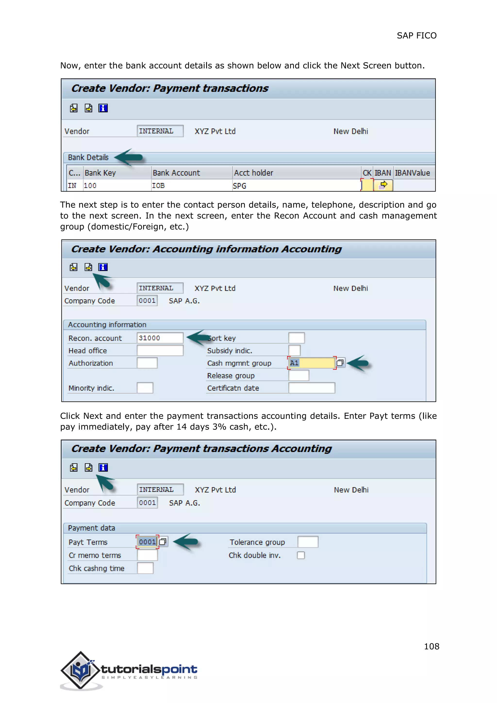 SAP FICO
108
Now, enter the bank account details as shown below and click the Next Screen button.
The next step is to enter the contact person details, name, telephone, description and go
to the next screen. In the next screen, enter the Recon Account and cash management
group (domestic/Foreign, etc.)
Click Next and enter the payment transactions accounting details. Enter Payt terms (like
pay immediately, pay after 14 days 3% cash, etc.).
 
