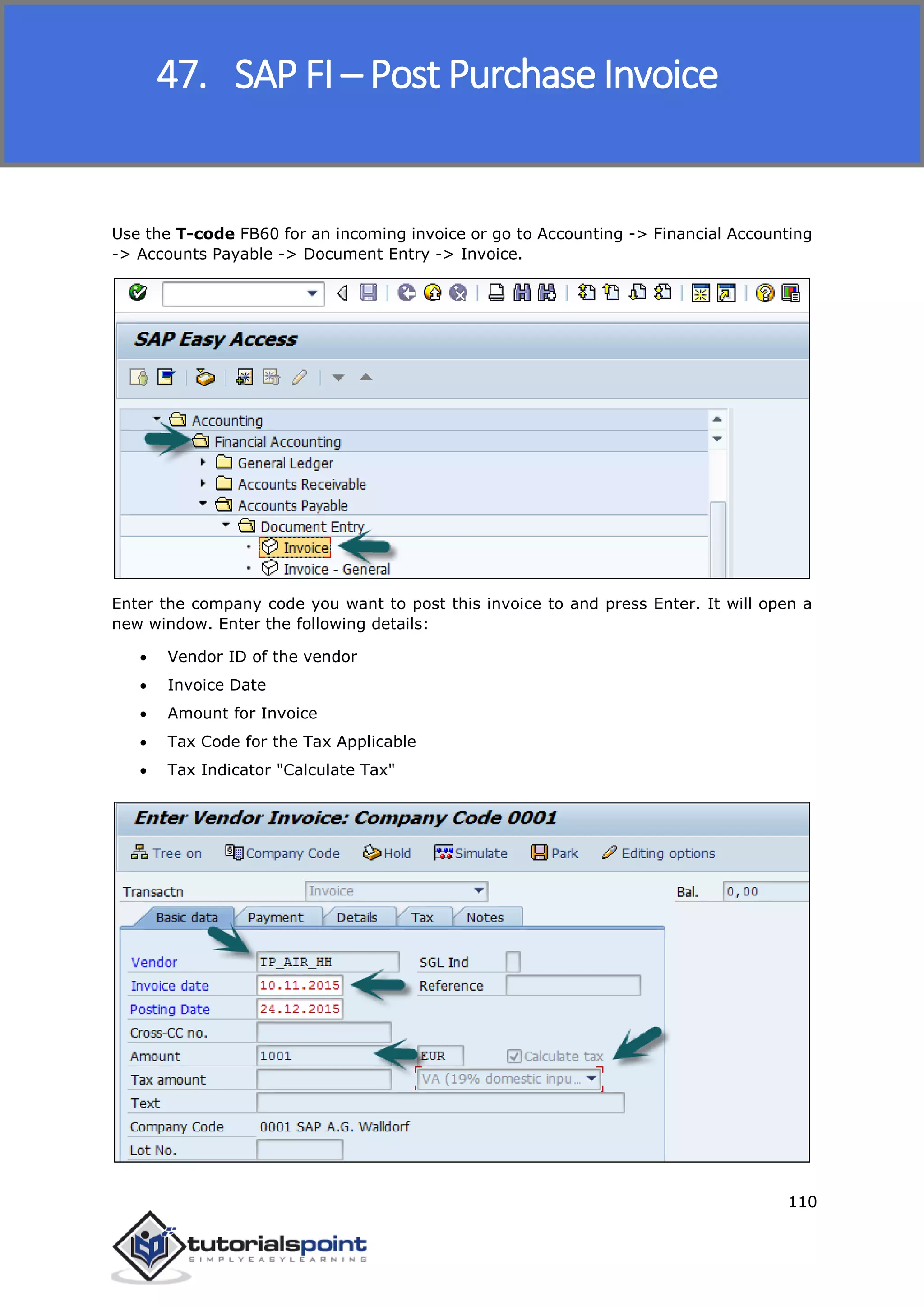 SAP FICO
110
Use the T-code FB60 for an incoming invoice or go to Accounting -> Financial Accounting
-> Accounts Payable -> Document Entry -> Invoice.
Enter the company code you want to post this invoice to and press Enter. It will open a
new window. Enter the following details:
 Vendor ID of the vendor
 Invoice Date
 Amount for Invoice
 Tax Code for the Tax Applicable
 Tax Indicator "Calculate Tax"
47. SAP FI – Post Purchase Invoice
 