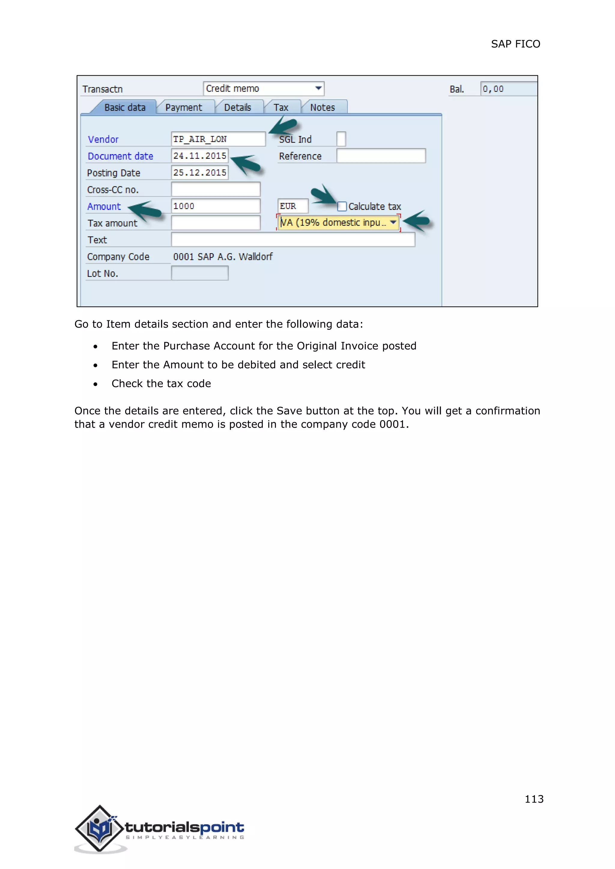 SAP FICO
113
Go to Item details section and enter the following data:
 Enter the Purchase Account for the Original Invoice posted
 Enter the Amount to be debited and select credit
 Check the tax code
Once the details are entered, click the Save button at the top. You will get a confirmation
that a vendor credit memo is posted in the company code 0001.
 