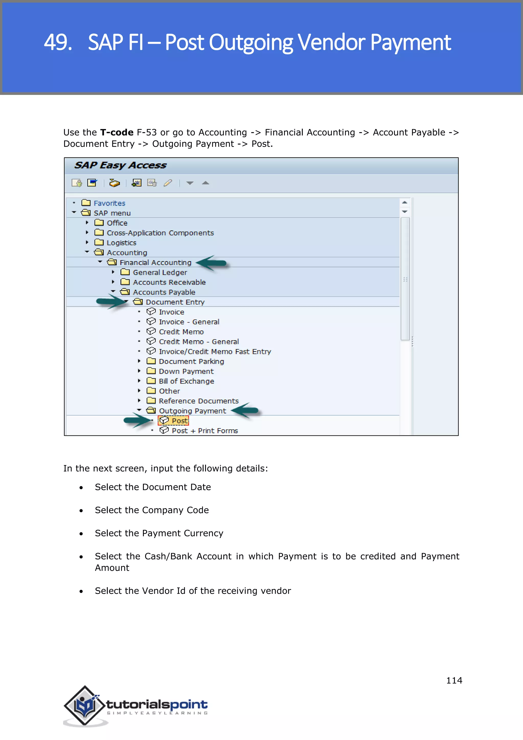 SAP FICO
114
Use the T-code F-53 or go to Accounting -> Financial Accounting -> Account Payable ->
Document Entry -> Outgoing Payment -> Post.
In the next screen, input the following details:
 Select the Document Date
 Select the Company Code
 Select the Payment Currency
 Select the Cash/Bank Account in which Payment is to be credited and Payment
Amount
 Select the Vendor Id of the receiving vendor
49. SAP FI – Post Outgoing Vendor Payment
 