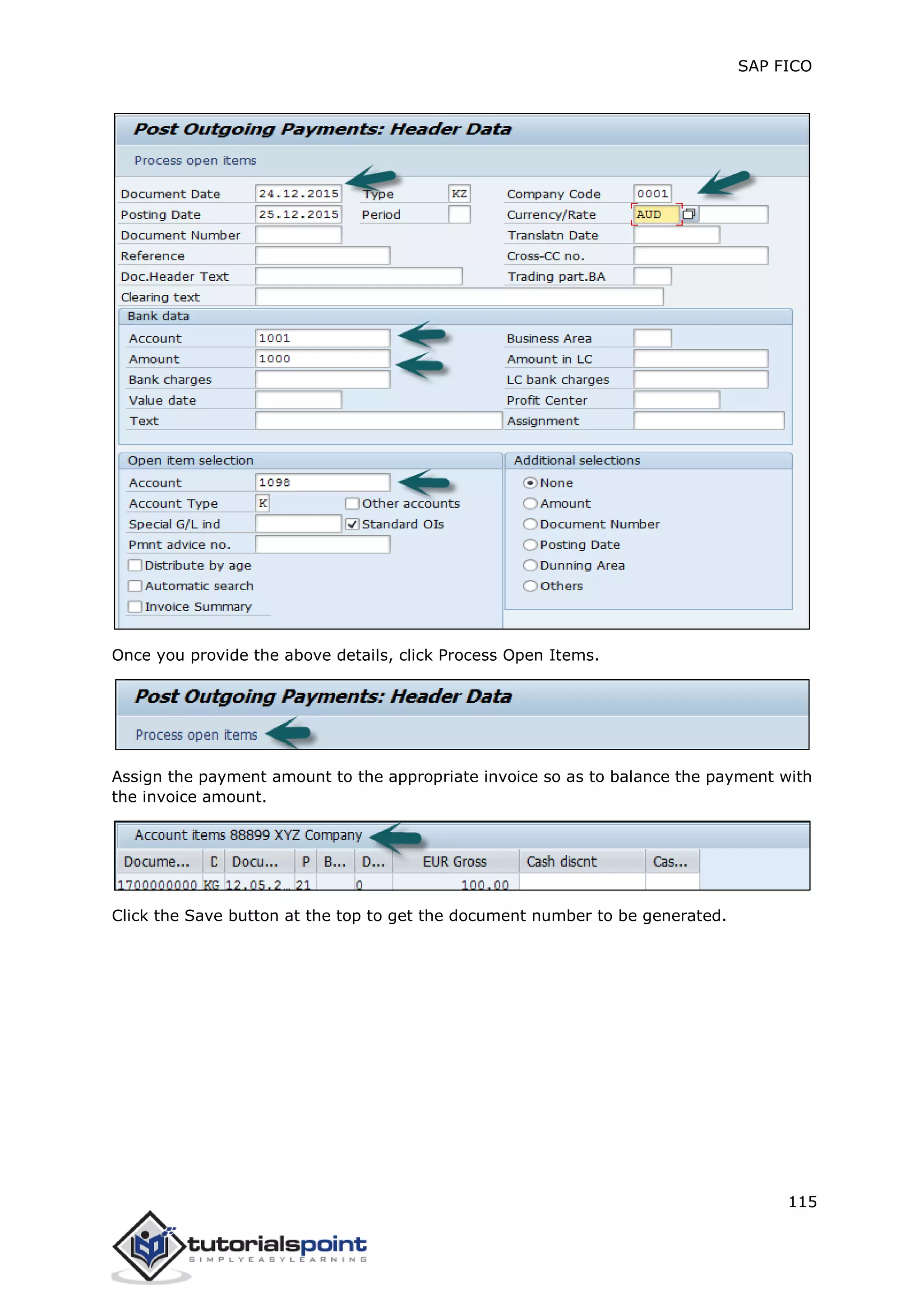 SAP FICO
115
Once you provide the above details, click Process Open Items.
Assign the payment amount to the appropriate invoice so as to balance the payment with
the invoice amount.
Click the Save button at the top to get the document number to be generated.
 