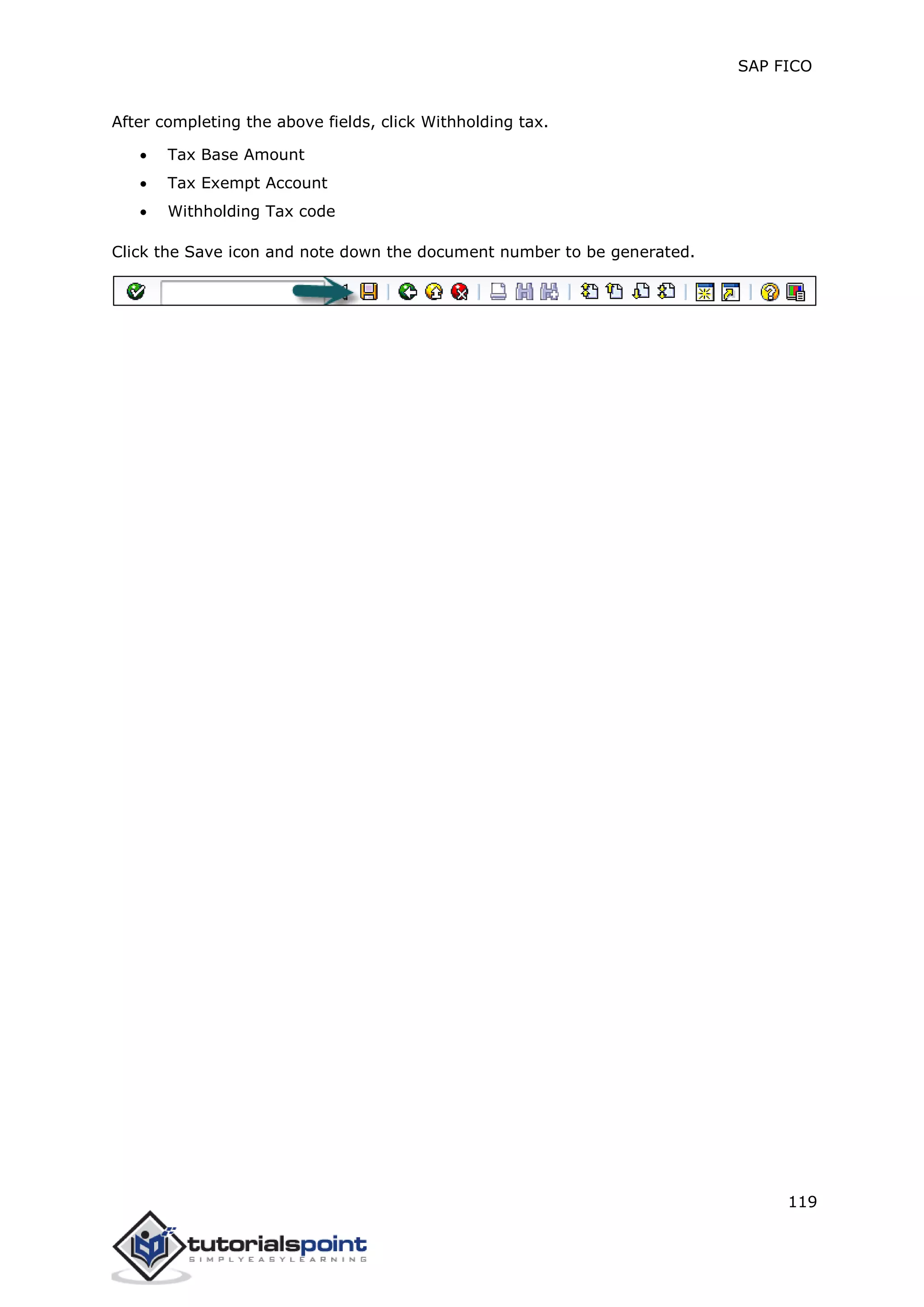 SAP FICO
119
After completing the above fields, click Withholding tax.
 Tax Base Amount
 Tax Exempt Account
 Withholding Tax code
Click the Save icon and note down the document number to be generated.
 
