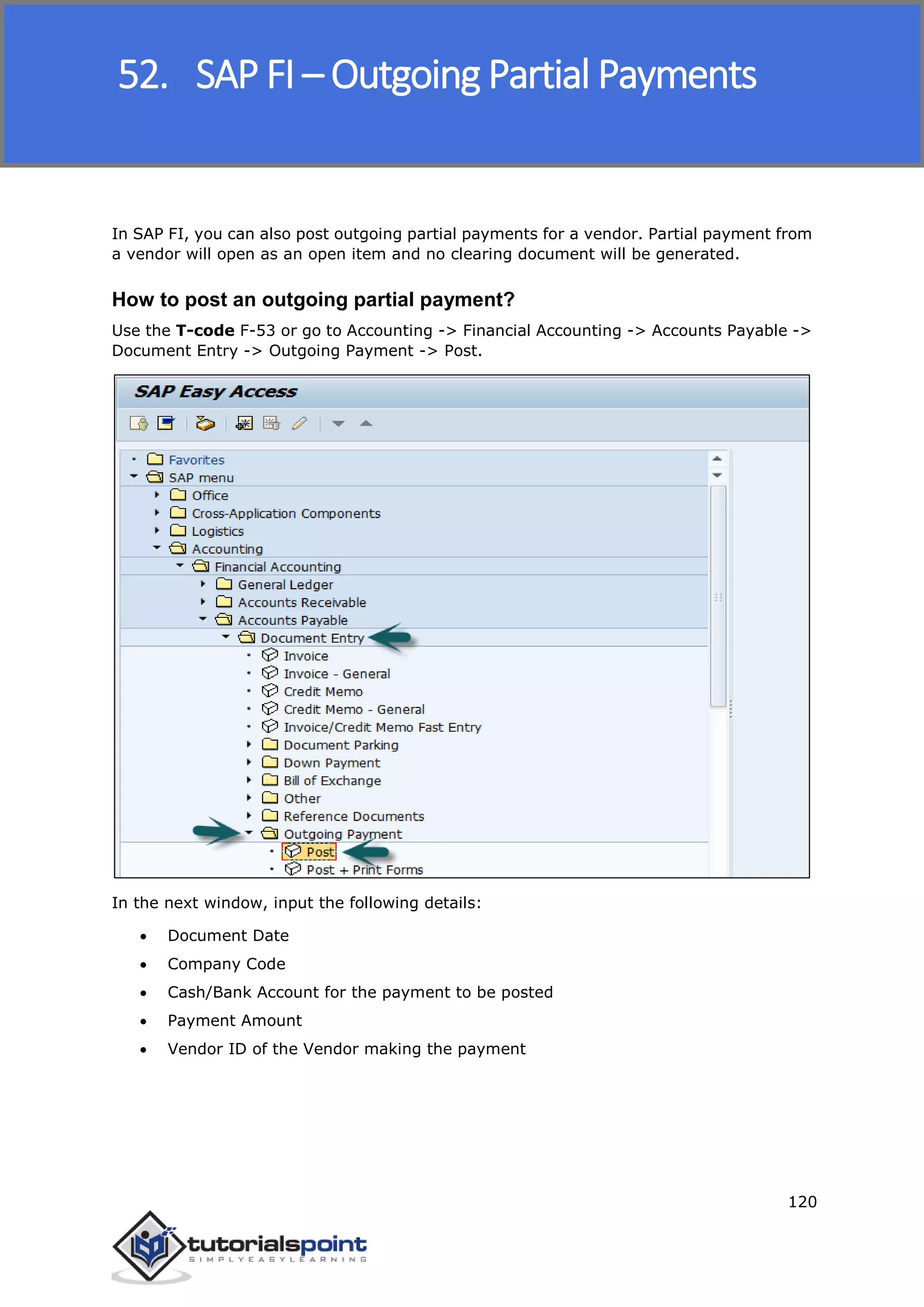 SAP FICO
120
In SAP FI, you can also post outgoing partial payments for a vendor. Partial payment from
a vendor will open as an open item and no clearing document will be generated.
How to post an outgoing partial payment?
Use the T-code F-53 or go to Accounting -> Financial Accounting -> Accounts Payable ->
Document Entry -> Outgoing Payment -> Post.
In the next window, input the following details:
 Document Date
 Company Code
 Cash/Bank Account for the payment to be posted
 Payment Amount
 Vendor ID of the Vendor making the payment
52. SAP FI – Outgoing Partial Payments
 