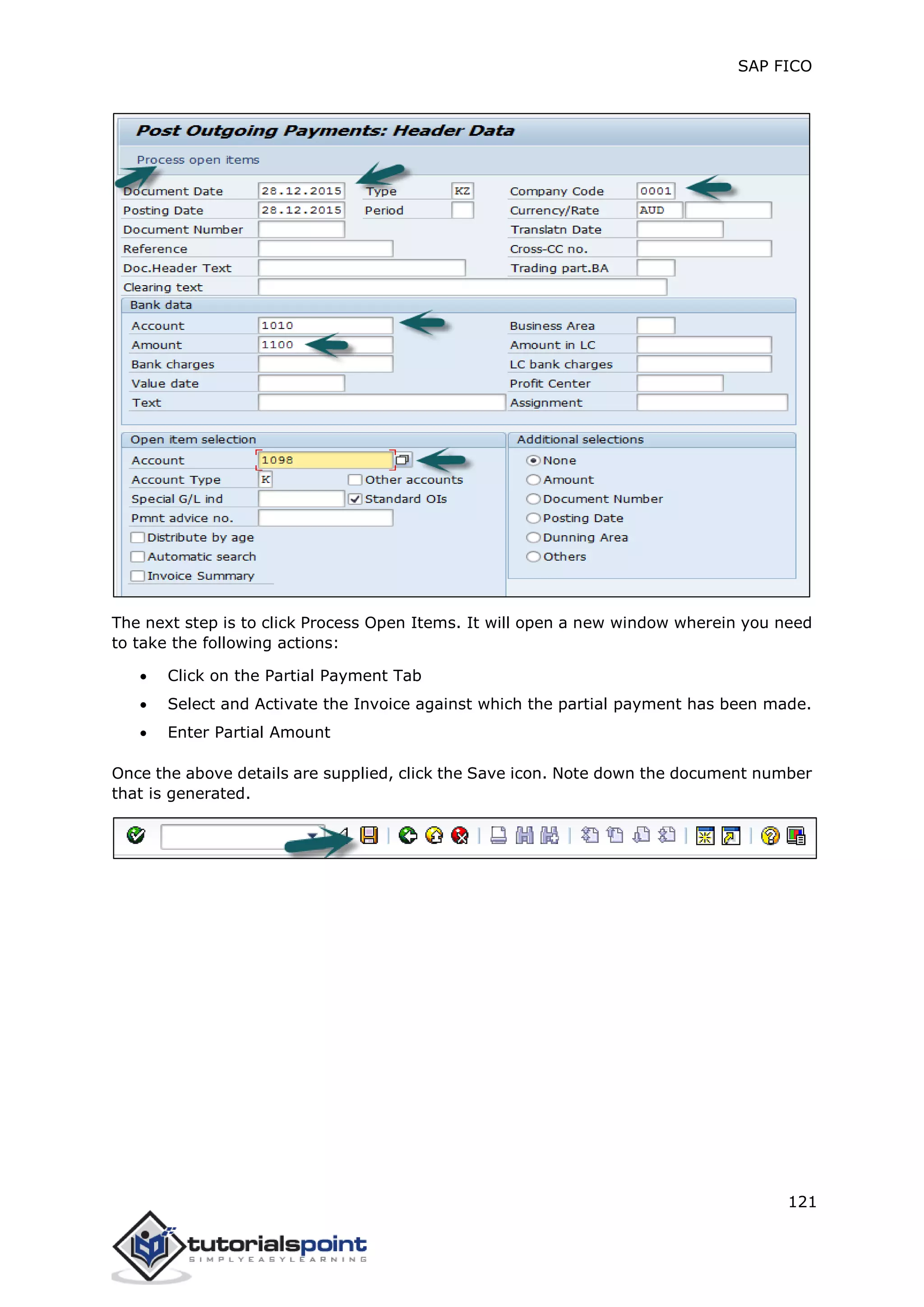 SAP FICO
121
The next step is to click Process Open Items. It will open a new window wherein you need
to take the following actions:
 Click on the Partial Payment Tab
 Select and Activate the Invoice against which the partial payment has been made.
 Enter Partial Amount
Once the above details are supplied, click the Save icon. Note down the document number
that is generated.
 