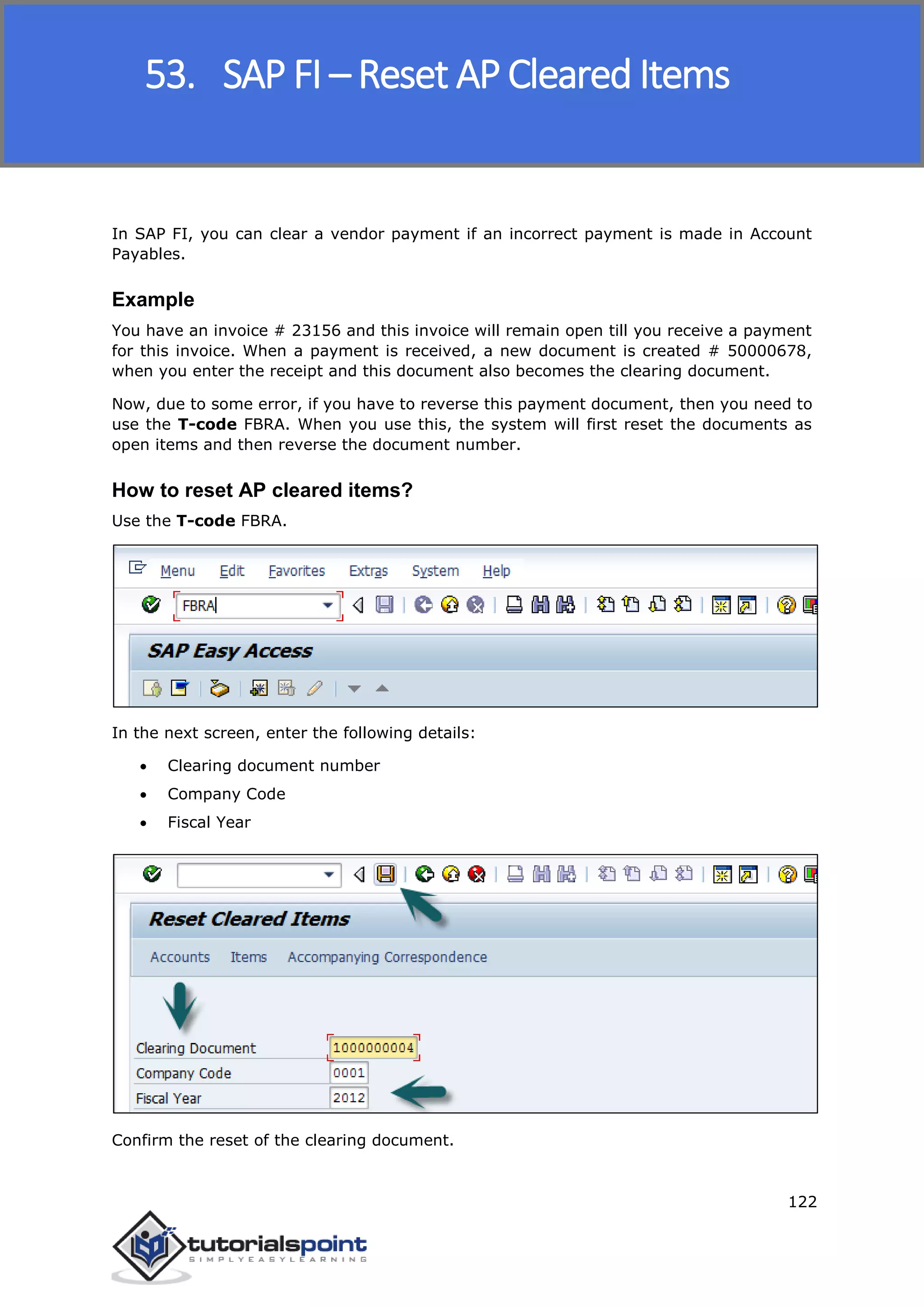 SAP FICO
122
In SAP FI, you can clear a vendor payment if an incorrect payment is made in Account
Payables.
Example
You have an invoice # 23156 and this invoice will remain open till you receive a payment
for this invoice. When a payment is received, a new document is created # 50000678,
when you enter the receipt and this document also becomes the clearing document.
Now, due to some error, if you have to reverse this payment document, then you need to
use the T-code FBRA. When you use this, the system will first reset the documents as
open items and then reverse the document number.
How to reset AP cleared items?
Use the T-code FBRA.
In the next screen, enter the following details:
 Clearing document number
 Company Code
 Fiscal Year
Confirm the reset of the clearing document.
53. SAP FI – Reset AP Cleared Items
 