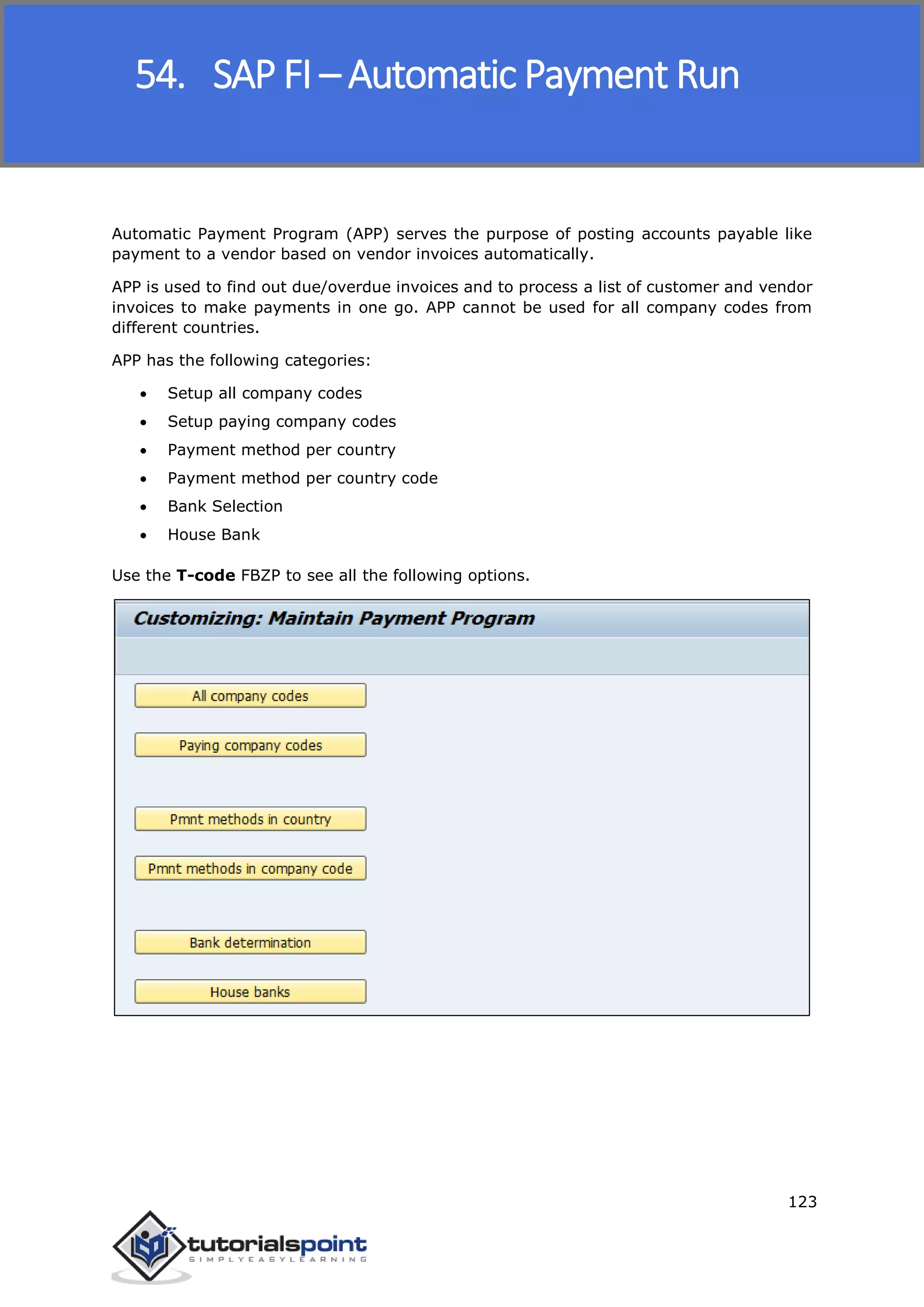 SAP FICO
123
Automatic Payment Program (APP) serves the purpose of posting accounts payable like
payment to a vendor based on vendor invoices automatically.
APP is used to find out due/overdue invoices and to process a list of customer and vendor
invoices to make payments in one go. APP cannot be used for all company codes from
different countries.
APP has the following categories:
 Setup all company codes
 Setup paying company codes
 Payment method per country
 Payment method per country code
 Bank Selection
 House Bank
Use the T-code FBZP to see all the following options.
54. SAP FI – Automatic Payment Run
 