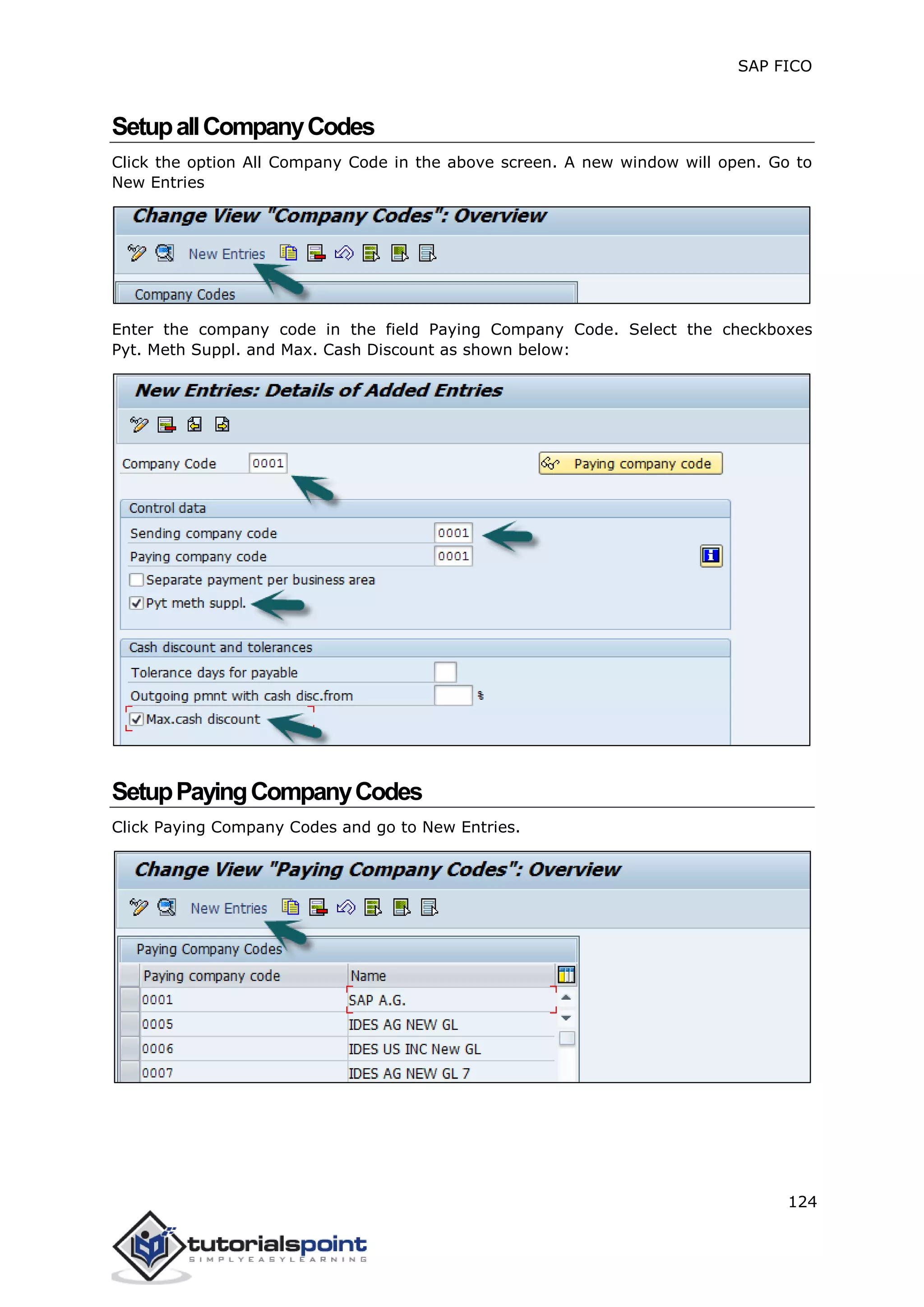 SAP FICO
124
SetupallCompanyCodes
Click the option All Company Code in the above screen. A new window will open. Go to
New Entries
Enter the company code in the field Paying Company Code. Select the checkboxes
Pyt. Meth Suppl. and Max. Cash Discount as shown below:
SetupPayingCompanyCodes
Click Paying Company Codes and go to New Entries.
 