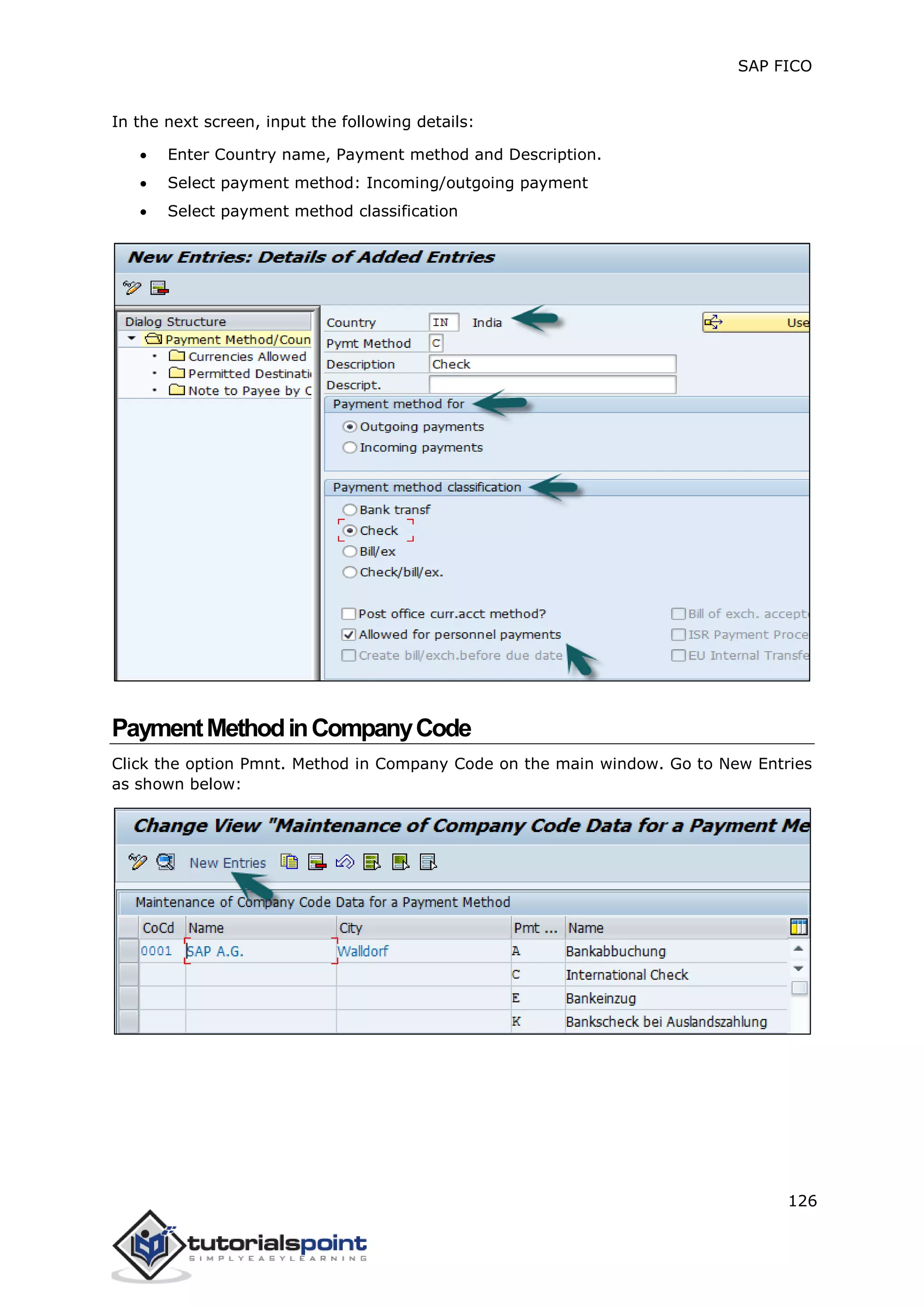 SAP FICO
126
In the next screen, input the following details:
 Enter Country name, Payment method and Description.
 Select payment method: Incoming/outgoing payment
 Select payment method classification
PaymentMethodinCompanyCode
Click the option Pmnt. Method in Company Code on the main window. Go to New Entries
as shown below:
 