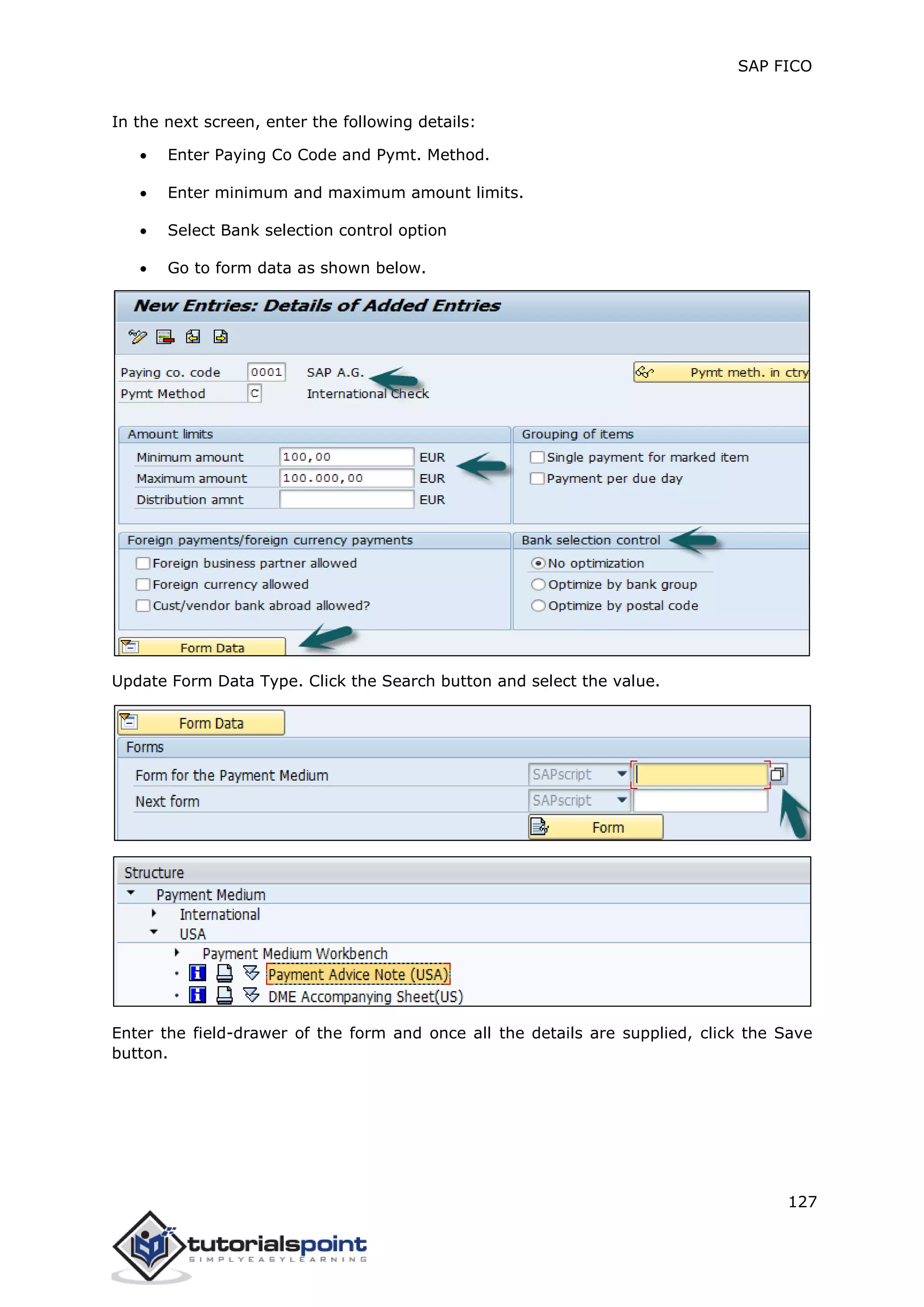 SAP FICO
127
In the next screen, enter the following details:
 Enter Paying Co Code and Pymt. Method.
 Enter minimum and maximum amount limits.
 Select Bank selection control option
 Go to form data as shown below.
Update Form Data Type. Click the Search button and select the value.
Enter the field-drawer of the form and once all the details are supplied, click the Save
button.
 