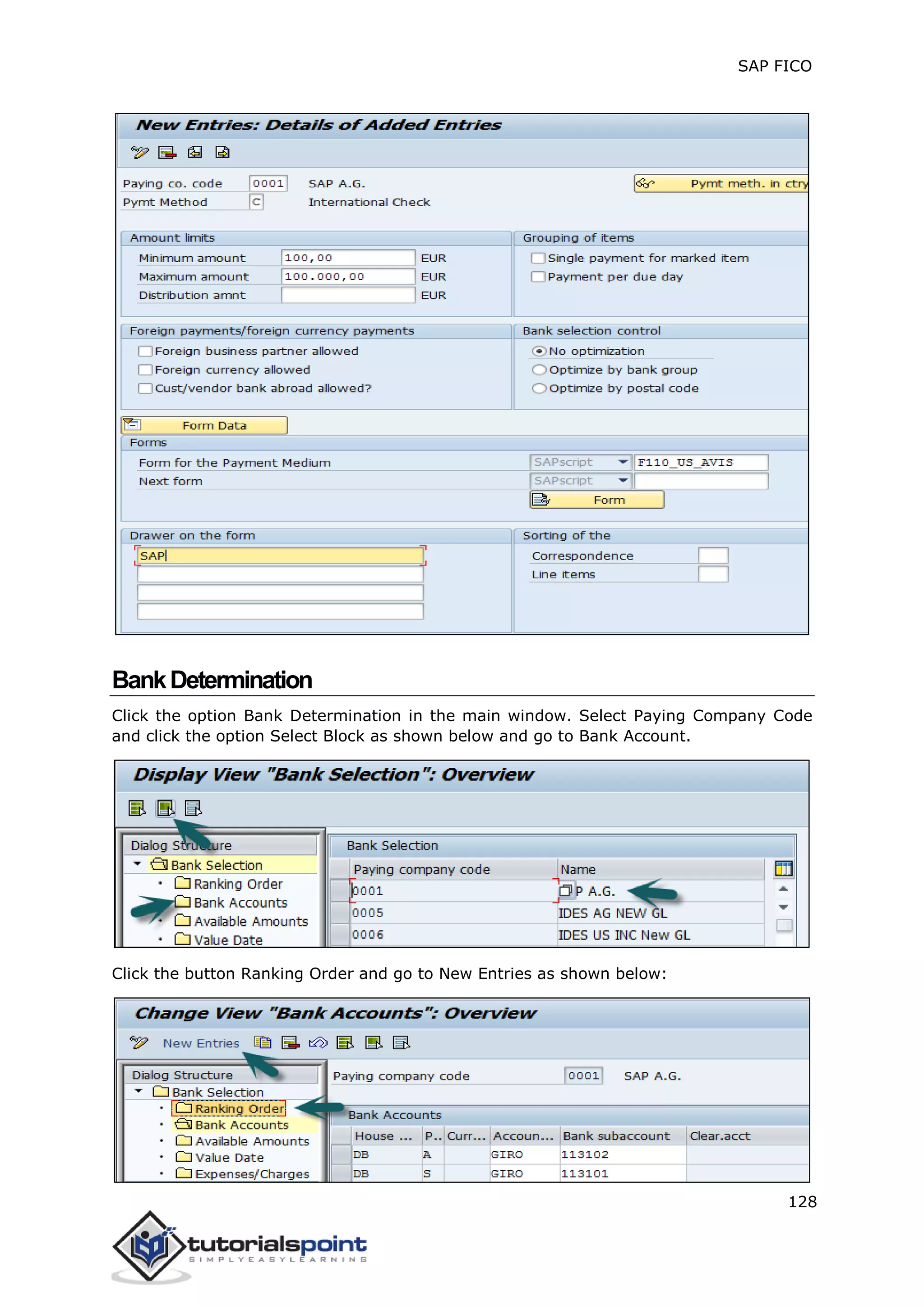 SAP FICO
128
BankDetermination
Click the option Bank Determination in the main window. Select Paying Company Code
and click the option Select Block as shown below and go to Bank Account.
Click the button Ranking Order and go to New Entries as shown below:
 