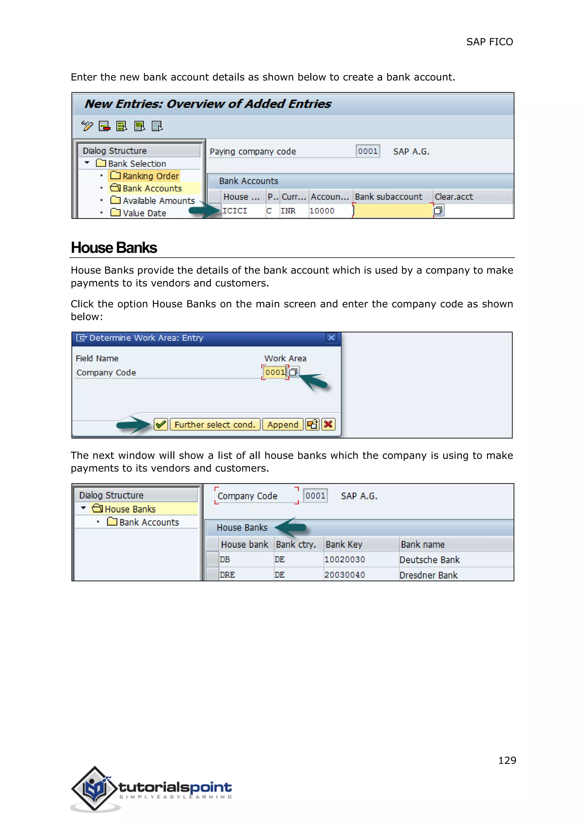 SAP FICO
129
Enter the new bank account details as shown below to create a bank account.
HouseBanks
House Banks provide the details of the bank account which is used by a company to make
payments to its vendors and customers.
Click the option House Banks on the main screen and enter the company code as shown
below:
The next window will show a list of all house banks which the company is using to make
payments to its vendors and customers.
 