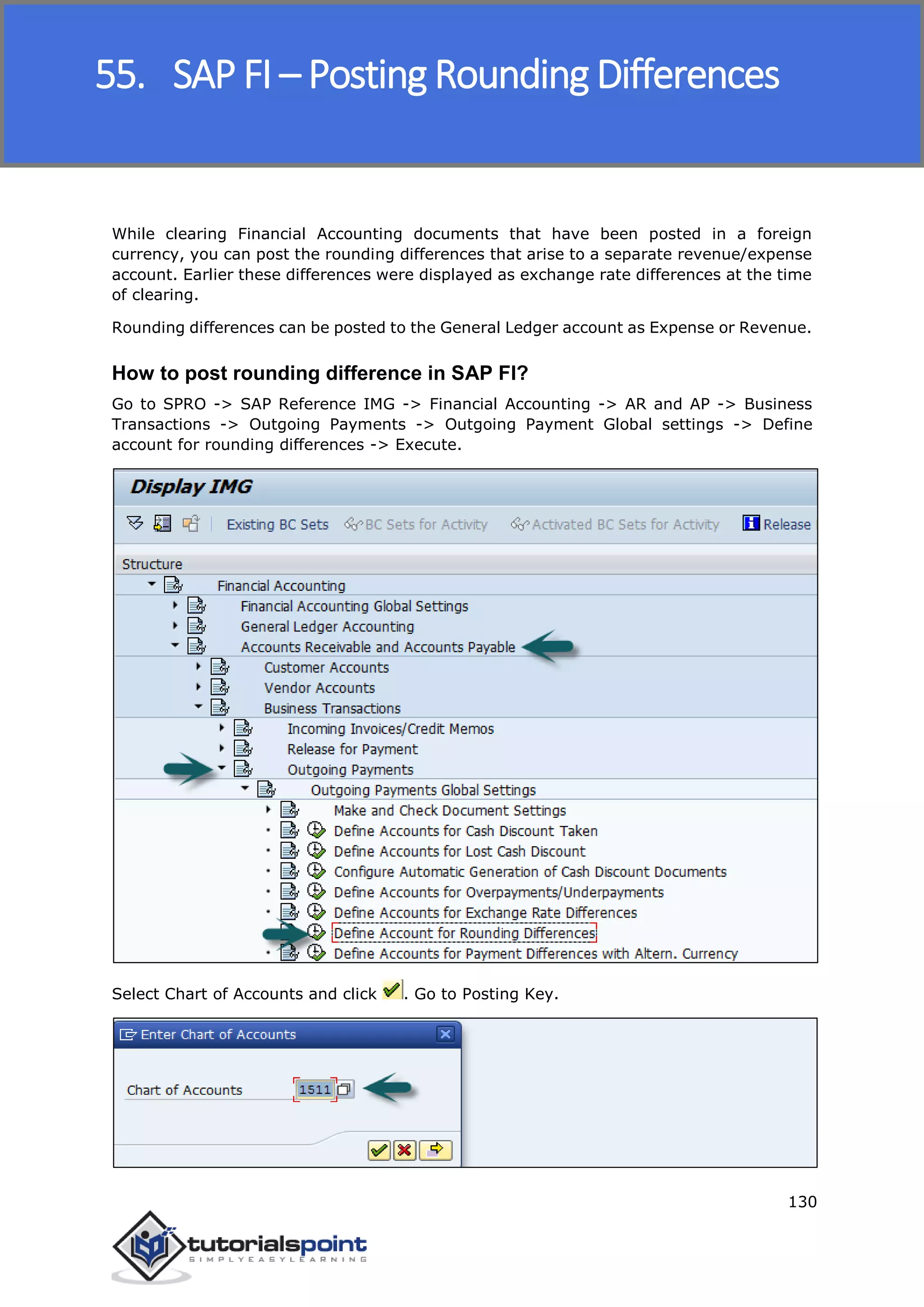 SAP FICO
130
While clearing Financial Accounting documents that have been posted in a foreign
currency, you can post the rounding differences that arise to a separate revenue/expense
account. Earlier these differences were displayed as exchange rate differences at the time
of clearing.
Rounding differences can be posted to the General Ledger account as Expense or Revenue.
How to post rounding difference in SAP FI?
Go to SPRO -> SAP Reference IMG -> Financial Accounting -> AR and AP -> Business
Transactions -> Outgoing Payments -> Outgoing Payment Global settings -> Define
account for rounding differences -> Execute.
Select Chart of Accounts and click . Go to Posting Key.
55. SAP FI – Posting Rounding Differences
 