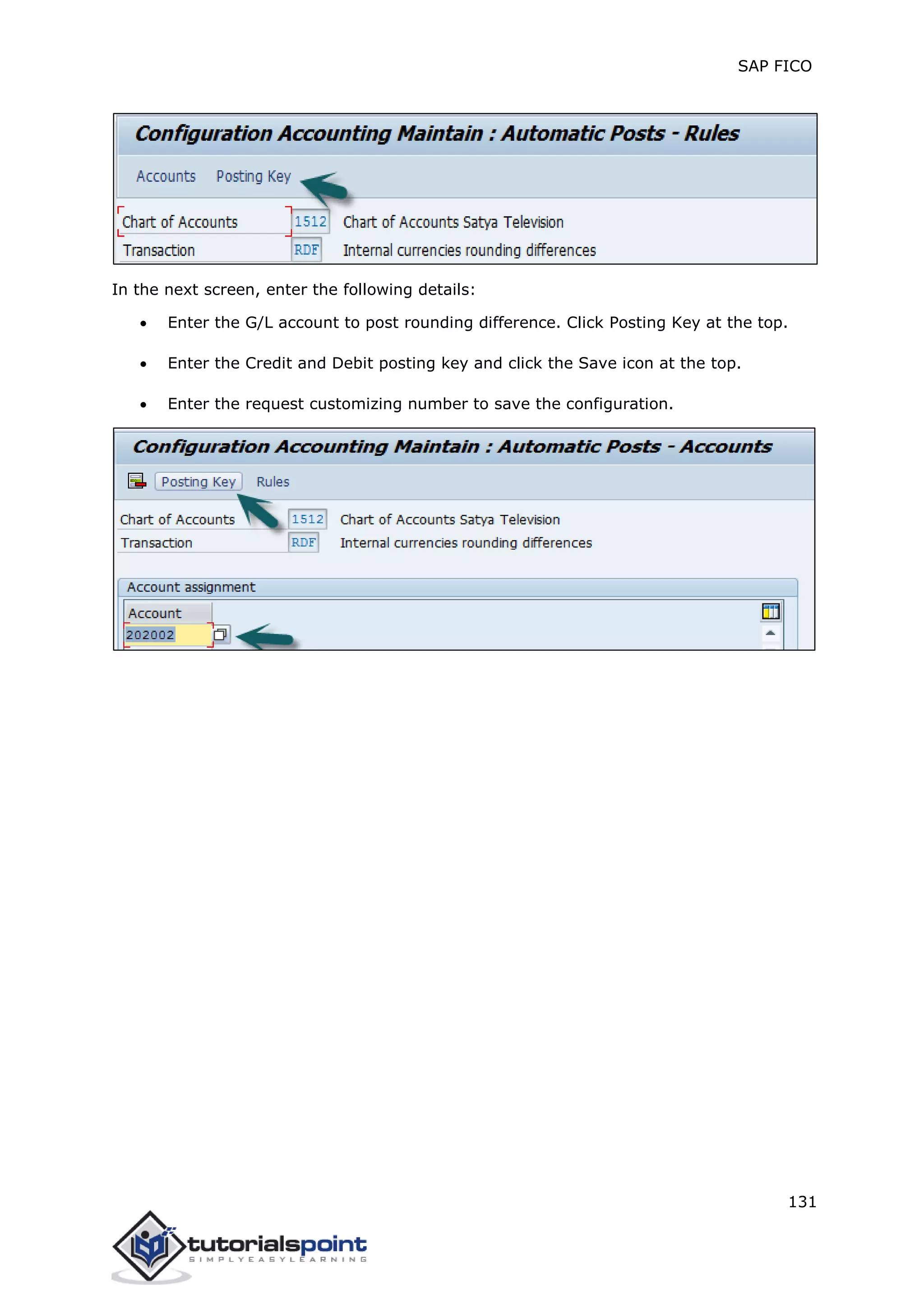 SAP FICO
131
In the next screen, enter the following details:
 Enter the G/L account to post rounding difference. Click Posting Key at the top.
 Enter the Credit and Debit posting key and click the Save icon at the top.
 Enter the request customizing number to save the configuration.
 