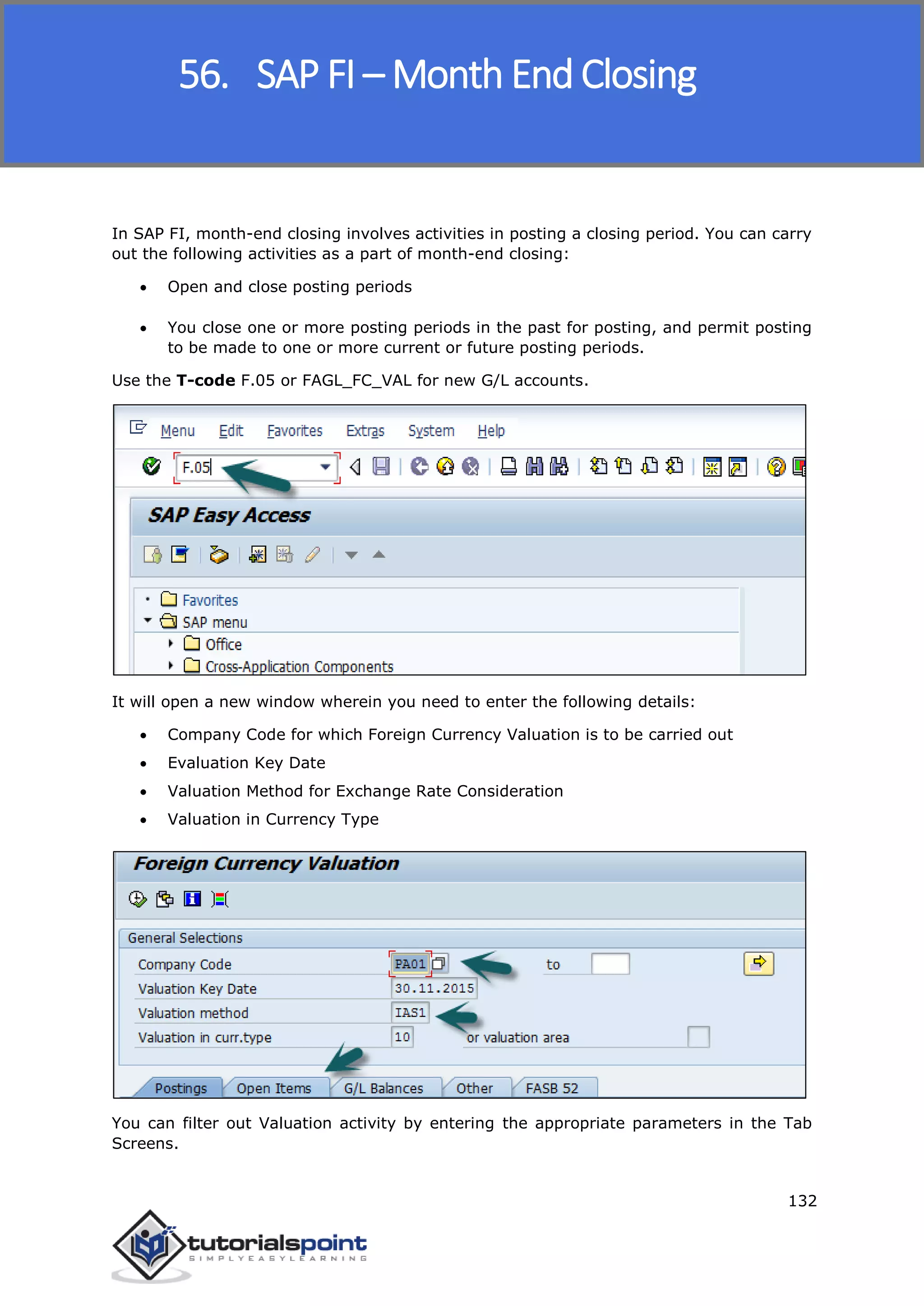 SAP FICO
132
In SAP FI, month-end closing involves activities in posting a closing period. You can carry
out the following activities as a part of month-end closing:
 Open and close posting periods
 You close one or more posting periods in the past for posting, and permit posting
to be made to one or more current or future posting periods.
Use the T-code F.05 or FAGL_FC_VAL for new G/L accounts.
It will open a new window wherein you need to enter the following details:
 Company Code for which Foreign Currency Valuation is to be carried out
 Evaluation Key Date
 Valuation Method for Exchange Rate Consideration
 Valuation in Currency Type
You can filter out Valuation activity by entering the appropriate parameters in the Tab
Screens.
56. SAP FI – Month End Closing
 